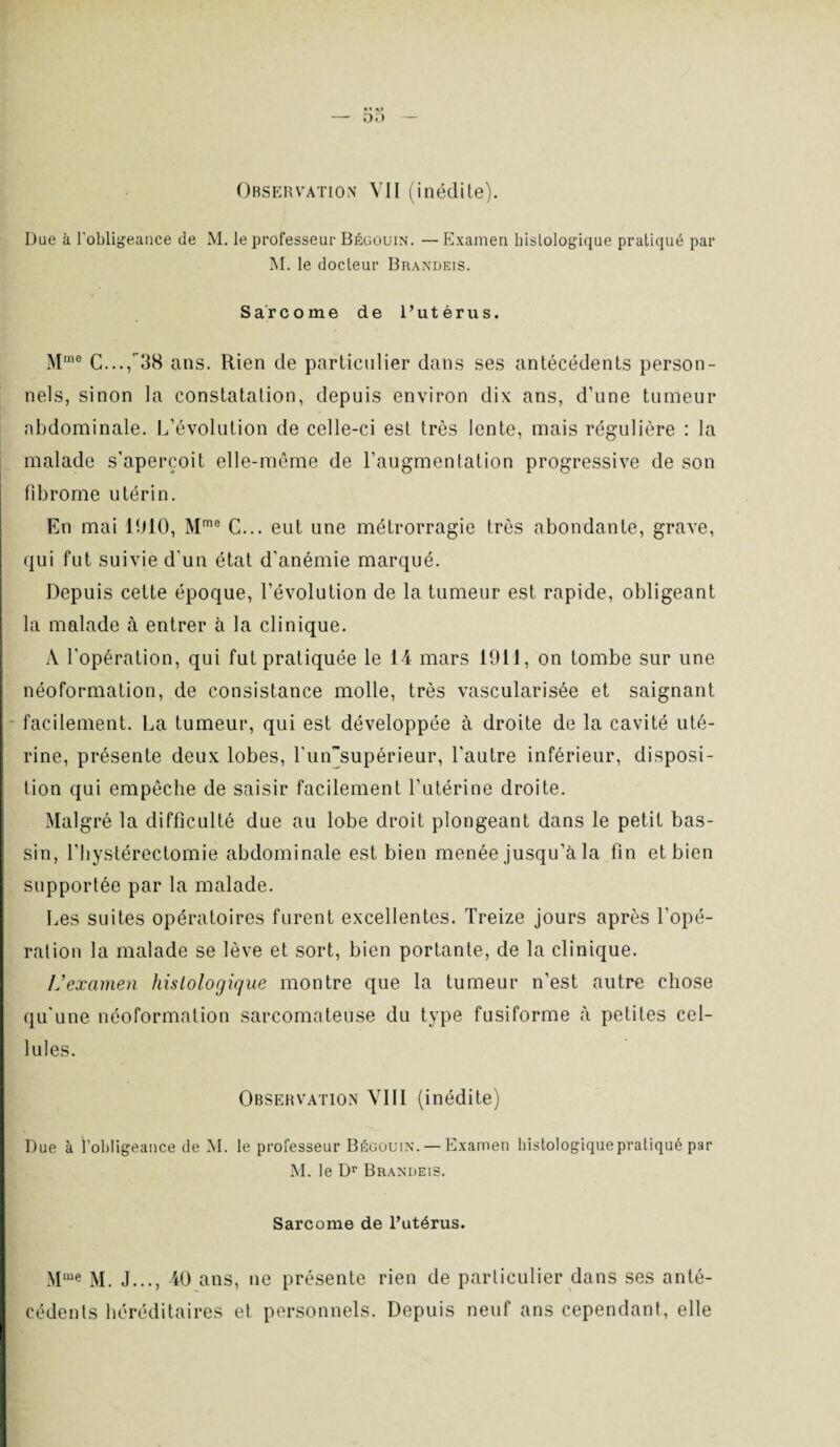 Due à l'obligeance de M. le professeur Bégouin. — Examen histologique pratiqué par M. le docteur Brandeis. Sarcome de l’utérus. Muie C...,38 ans. Rien de particulier dans ses antécédents person¬ nels, sinon la constatation, depuis environ dix ans, d’une tumeur abdominale. L’évolution de celle-ci est très lente, mais régulière : la malade s’aperçoit elle-même de l’augmentation progressive de son fibrome utérin. En mai 1910, Mme C... eut une métrorragie très abondante, grave, qui fut suivie d'un état d'anémie marqué. Depuis cette époque, l’évolution de la tumeur est rapide, obligeant la malade à entrer à la clinique. A l’opération, qui fut pratiquée le 14 mars 1911, on tombe sur une néoformation, de consistance molle, très vascularisée et saignant facilement. La tumeur, qui est développée à droite de la cavité uté¬ rine, présente deux lobes, Lunsupérieur, l'autre inférieur, disposi¬ tion qui empêche de saisir facilement l’utérine droite. Malgré la difficulté due au lobe droit plongeant dans le petit bas¬ sin, l’hystérectomie abdominale est bien menée jusqu’à la fin et bien supportée par la malade. Les suites opératoires furent excellentes. Treize jours après l’opé¬ ration la malade se lève et sort, bien portante, de la clinique. IJ examen histologique montre que la tumeur n’est autre chose qu'une néoformation sarcomateuse du type fusiforme à petites cel¬ lules. Observation VIII (inédite) Due à l’obligeance de M. le professeur Bégouin. — Examen histologique pratiqué par M. le Dr Brandeis. Sarcome de l’utérus. Mme M. J..., 40 ans, ne présente rien de particulier dans ses anté- eédents héréditaires et personnels. Depuis neuf ans cependant, elle