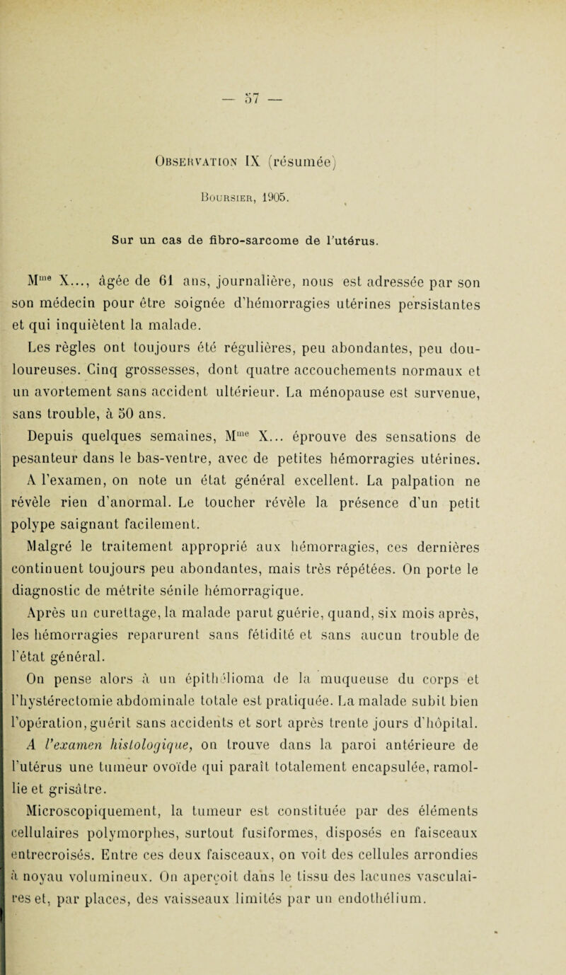 Boursier, 1905. Sur un cas de fibro-sarcome de l’utérus. Mme X..., âgée de 61 ans, journalière, nous est adressée par son son médecin pour être soignée d’hémorragies utérines persistantes et qui inquiètent la malade. Les règles ont toujours été régulières, peu abondantes, peu dou¬ loureuses. Cinq grossesses, dont quatre accouchements normaux et un avortement sans accident ultérieur. La ménopause est survenue, sans trouble, à 50 ans. Depuis quelques semaines, Mme X... éprouve des sensations de pesanteur dans le bas-ventre, avec de petites hémorragies utérines. A l’examen, on note un état général excellent. La palpation ne révèle rien d’anormal. Le toucher révèle la présence d’un petit polype saignant facilement. Malgré le traitement approprié aux hémorragies, ces dernières continuent toujours peu abondantes, mais très répétées. On porte le diagnostic de métrite sénile hémorragique. Après un curettage, la malade parut guérie, quand, six mois après, les hémorragies reparurent sans fétidité et sans aucun trouble de l'état général. On pense alors à un épithélioma de la muqueuse du corps et l’hystérectomie abdominale totale est pratiquée. La malade subit bien l’opération,guérit sans accidents et sort après trente jours d'hôpital. A l’examen histologique, on trouve dans la paroi antérieure de l'utérus une tumeur ovoïde qui paraît totalement encapsulée, ramol¬ lie et grisâtre. Microscopiquement, la tumeur est constituée par des éléments cellulaires polymorphes, surtout fusiformes, disposés en faisceaux entrecroisés. Entre ces deux faisceaux, on voit des cellules arrondies à noyau volumineux. On aperçoit dans le tissu des lacunes vasculai¬ res et, par places, des vaisseaux limités par un endothélium.