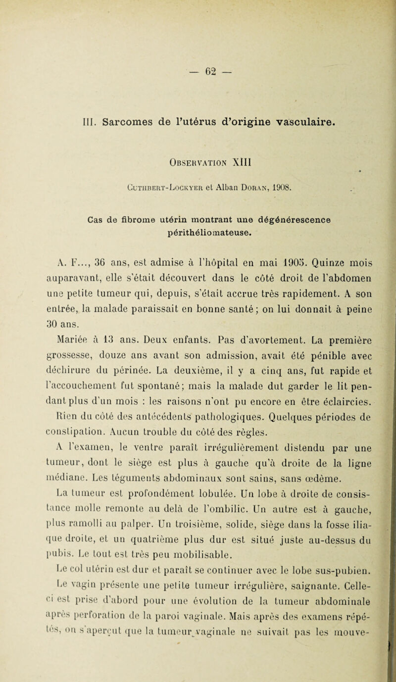 III. Sarcomes de l’utérus d’origine vasculaire. Observation XIII Cuthbert-Lockyer et Alban Doran, 1908. Cas de fibrome utérin montrant une dégénérescence périthéliomateuse. A. F..., 36 ans, est admise à l'hôpital en mai 1905. Quinze mois auparavant, elle s’était découvert dans le côté droit de l’abdomen une petite tumeur qui, depuis, s’était accrue très rapidement. A son entrée, la malade paraissait en bonne santé; on lui donnait à peine 30 ans. Mariée à 13 ans. Deux enfants. Pas d’avortement. La première grossesse, douze ans avant son admission, avait été pénible avec déchirure du périnée. La deuxième, il y a cinq ans, fut rapide et l’accouchement fut spontané; mais la malade dut garder le lit pen¬ dant plus d’un mois : les raisons n'ont pu encore en être éclaircies. Rien du coté des antécédents pathologiques. Quelques périodes de constipation. Aucun trouble du côté des règles. A l’examen, le ventre paraît irrégulièrement distendu par une tumeur, dont le siège est plus à gauche qu’à droite de la ligne médiane. Les téguments abdominaux sont sains, sans œdème. La tumeur est profondément lobulée. Un lobe à droite de consis¬ tance molle remonte au delà de l’ombilic. Un autre est à gauche, plus ramolli au palper. Un troisième, solide, siège dans la fosse ilia¬ que droite, et un quatrième plus dur est situé juste au-dessus du pubis. Le tout est très peu mobilisable. Le col utérin est dur et paraît se continuer avec le lobe sus-pubien. Le vagin présente une petite tumeur irrégulière, saignante. Celle- ci est prise d’abord pour une évolution de la tumeur abdominale après perforation de la paroi vaginale. Mais après des examens répé¬ tés, on s aperçut que la tumeur vaginale ne suivait pas les mouve-