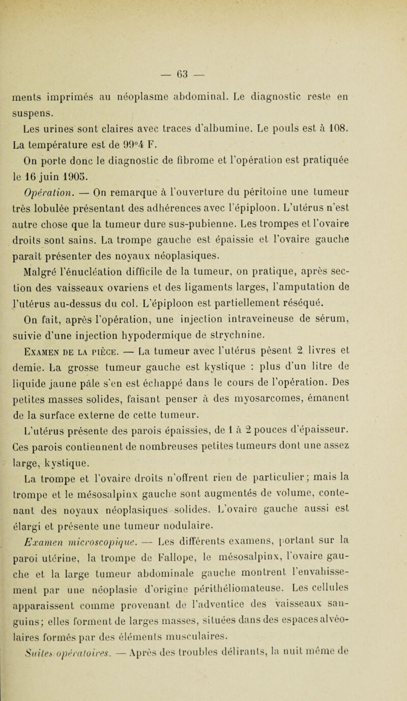 ments imprimés au néoplasme abdominal. Le diagnostic reste en suspens. Les urines sont claires avec traces d’albumine. Le pouls est à 108. La température est de 99°4 F. On porte donc le diagnostic de fibrome et l’opération est pratiquée le 16 juin 1905. Opération. — On remarque à l’ouverture du péritoine une tumeur très lobulée présentant des adhérences avec l’épiploon. L’utérus n'est autre chose que la tumeur dure sus-pubienne. Les trompes et l’ovaire droits sont sains. La trompe gauche est épaissie et l’ovaire gauche paraît présenter des noyaux néoplasiques. Malgré l’énucléation difficile de la tumeur, on pratique, après sec¬ tion des vaisseaux ovariens et des ligaments larges, l’amputation de l’utérus au-dessus du col. L’épiploon est partiellement réséqué. On fait, après l'opération, une injection intraveineuse de sérum, suivie d’une injection hypodermique de strychnine. Examen de la pièce. — La tumeur avec l'utérus pèsent 2 livres et demie. La grosse tumeur gauche est kystique : plus d’un litre de liquide jaune pâle s’en est échappé dans le cours de l’opération. Des petites masses solides, faisant penser à des myosarcomes, émanent de la surface externe de cette tumeur. L’utérus présente des parois épaissies, de 1 à 2 pouces d’épaisseur. Ces parois contiennent de nombreuses petites tumeurs dont une assez large, kystique. La trompe et l’ovaire droits n’offrent rien de particulier; mais la trompe et le mésosalpinx gauche sont augmentés de volume, conte¬ nant des noyaux néoplasiques solides. L’ovaire gauche aussi est élargi et présente une tumeur nodulaire. Examen microscopique. — Les différents examens, portant sur la paroi utérine, la trompe de Fallope, le mésosalpinx, 1 ovaire gau¬ che et la large tumeur abdominale gauche montrent 1 envahisse¬ ment par une néoplasie d’origine périthéliomateuse. Les cellules apparaissent comme provenant de l’adventice des vaisseaux san¬ guins; elles forment de larges masses, situées dans des espaces alvéo¬ laires formés par des éléments musculaires. Suites opératoires. — Après des troubles délirants, la nuit même de