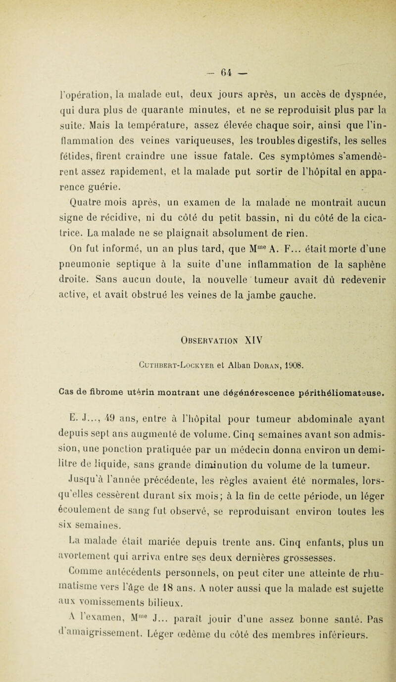 l'opération, la malade eut, deux jours après, un accès de dyspnée, qui dura plus de quarante minutes, et ne se reproduisit plus par la suite. Mais la température, assez élevée chaque soir, ainsi que l'in¬ flammation des veines variqueuses, les troubles digestifs, les selles fétides, firent craindre une issue fatale. Ces symptômes s'amendè¬ rent assez rapidement, et la malade put sortir de l’hôpital en appa¬ rence guérie. Quatre mois après, un examen de la malade ne montrait aucun signe de récidive, ni du côté du petit bassin, ni du côté de la cica¬ trice. La malade ne se plaignait absolument de rien. On fut informé, un an plus tard, que Mme A. F... était morte d’une pneumonie septique à la suite d’une inflammation de la saphène droite. Sans aucun doute, la nouvelle tumeur avait dû redevenir active, et avait obstrué les veines de la jambe gauche. Observation XIV Cutiibert-Lockyer et Alban Doran, 1908. Cas de fibrome utérin montrant une dégénérescence périthéliomateuse. E. J..., 49 ans, entre à l’hôpital pour tumeur abdominale ayant depuis sept ans augmenté de volume. Cinq semaines avant son admis¬ sion, une ponction pratiquée par un médecin donna environ un demi- litre de liquide, sans grande diminution du volume de la tumeur. Jusqu’à l’année précédente, les règles avaient été normales, lors¬ qu elles cessèrent durant six mois; à la fin de cette période, un léger écoulement de sang fut observé, se reproduisant environ toutes les six semaines. La malade était mariée depuis trente ans. Cinq enfants, plus un avortement qui arriva entre ses deux dernières grossesses. Comme antécédents personnels, on peut citer une atteinte de rhu¬ matisme vers l’âge de 18 ans. A noter aussi que la malade est sujette aux vomissements bilieux. A l’examen, Mme d’amaigrissement. J... paraît jouir d’une assez bonne santé. Pas Léger œdème du côté des membres inférieurs.