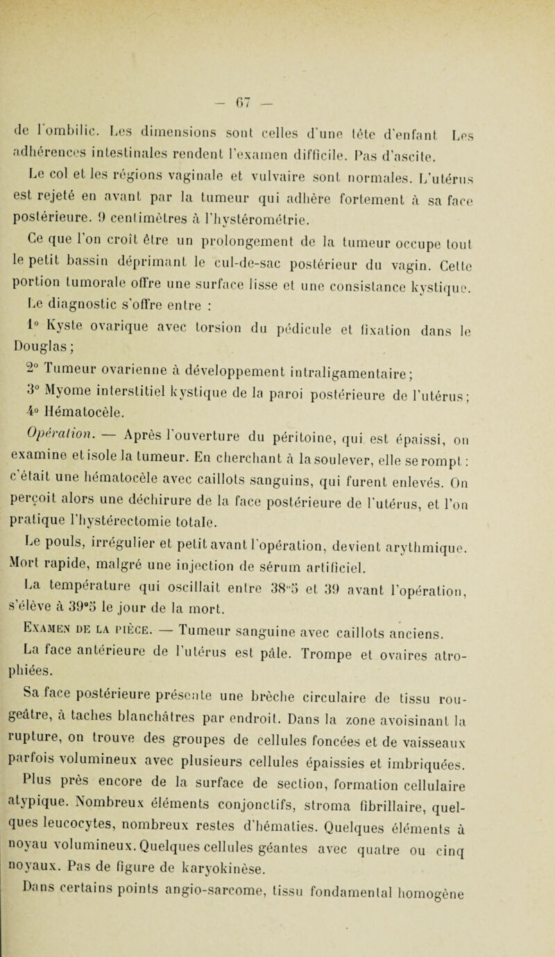 de l'ombilic. Les dimensions sont celles d'une tête d'enfant Les adhérences intestinales rendent l’examen difficile. Pas d’ascite. Le col elles régions vaginale et vulvaire sont normales. L’utérus est rejeté en avant par la tumeur qui adhère fortement à sa face postérieure. 9 centimètres à l’hystérométrie. V Ce que l'on croît être un prolongement de la tumeur occupe tout le petit bassin déprimant le cul-de-sac postérieur du vagin. Cette portion tumorale offre une surface lisse et une consistance kystique. Le diagnostic s’offre entre : 1° Kyste ovarique avec torsion du pédicule et fixation dans le Douglas ; 2 Tumeur ovarienne à développement intraligamentaire; 3° Myome interstitiel kystique de la paroi postérieure de l’utérus; 4° Hématocèle. Opération. — Après l'ouverture du péritoine, qui est épaissi, on examine et isole la tumeur. En cherchant à la soulever, elle se rompt : c’était une hématocèle avec caillots sanguins, qui furent enlevés. On perçoit alors une déchirure de la face postérieure de l'utérus, et l’on pratique l’hystérectomie totale. Le pouls, irrégulier et petit avant l’opération, devient arythmique. Mort rapide, malgré une injection de sérum artificiel. La température qui oscillait entre 385 et 39 avant l’opération, s’élève à 39°5 le jour de la mort. Examen de la pièce. Tumeur sanguine avec caillots anciens. La face antérieure de l’utérus est pâle. Trompe et ovaires atro¬ phiées. Sa face postérieure présente une brèche circulaire de tissu rou¬ geâtre, a taches blanchâtres par endroit. Dans la zone avoisinant la rupture, on trouve des groupes de cellules foncées et de vaisseaux parfois volumineux avec plusieurs cellules épaissies et imbriquées. Plus près encore de la surface de section, formation cellulaire atypique. Nombreux éléments conjonctifs, stroma fibrillaire, quel¬ ques leucocytes, nombreux restes d hématies. Quelques éléments à noyau volumineux. Quelques cellules géantes avec quatre ou cinq noyaux. Pas de figure de karyokinèse. Dans certains points angio-sarcome, tissu fondamental homogène