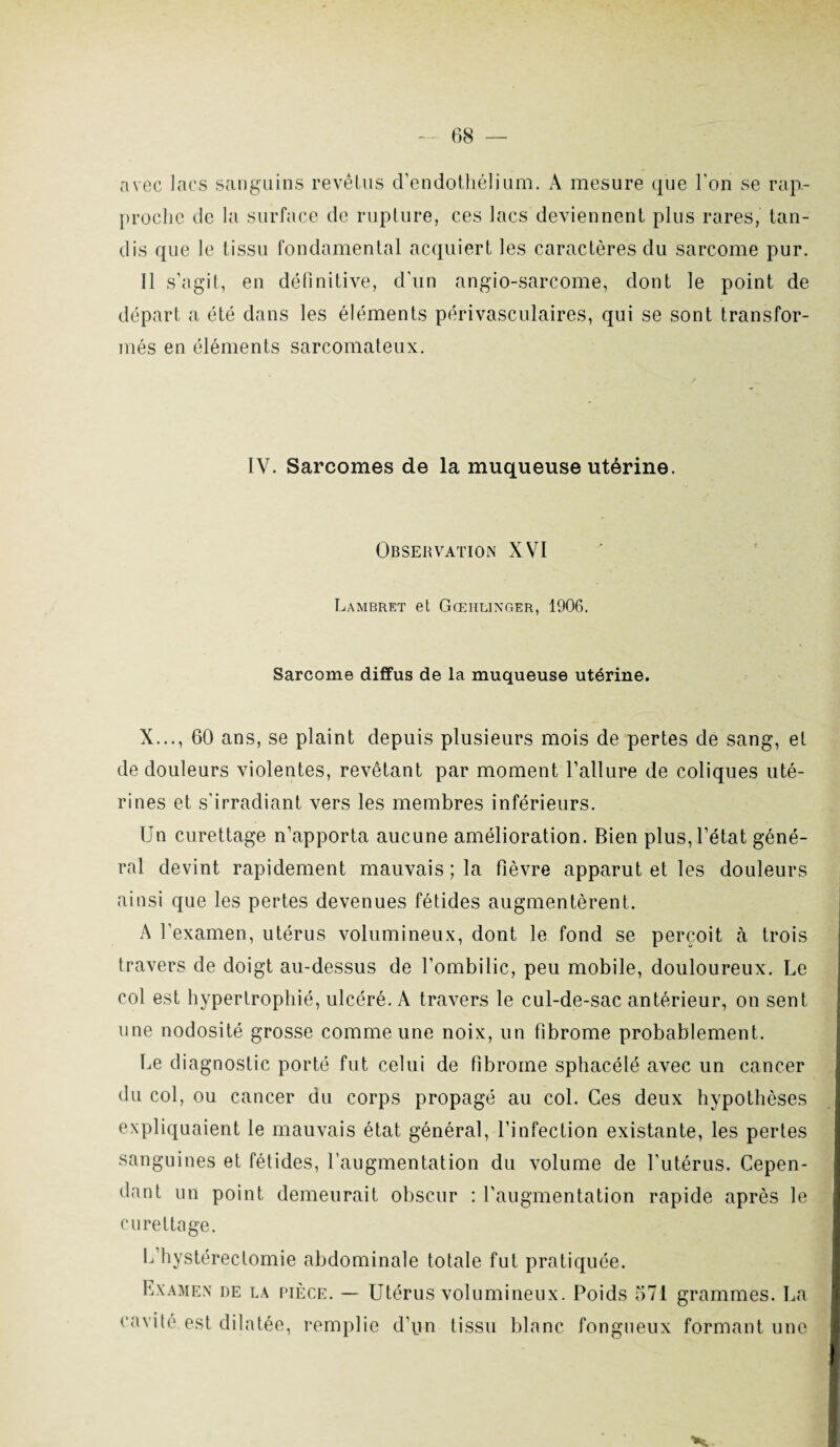 avec lacs sanguins revêtus d’endothélium. A mesure que l'on se rap¬ proche de la surface de rupture, ces lacs deviennent plus rares, tan¬ dis que le tissu fondamental acquiert les caractères du sarcome pur. Il s’agit, en définitive, d’un angio-sarcome, dont le point de départ a été dans les éléments périvasculaires, qui se sont transfor¬ més en éléments sarcomateux. IV. Sarcomes de la muqueuse utérine. Observation XVI Lambret et Gœhlinger, 1906. Sarcome diffus de la muqueuse utérine. X..., 60 ans, se plaint depuis plusieurs mois de pertes de sang, et de douleurs violentes, revêtant par moment l’allure de coliques uté¬ rines et s’irradiant vers les membres inférieurs. Un curettage n’apporta aucune amélioration. Bien plus, l’état géné¬ ral devint rapidement mauvais ; la fièvre apparut et les douleurs ainsi que les pertes devenues fétides augmentèrent. A l’examen, utérus volumineux, dont le fond se perçoit à trois travers de doigt au-dessus de l'ombilic, peu mobile, douloureux. Le col est hypertrophié, ulcéré. A travers le cul-de-sac antérieur, on sent une nodosité grosse comme une noix, un fibrome probablement. Le diagnostic porté fut celui de fibrome sphacélé avec un cancer du col, ou cancer du corps propagé au col. Ces deux hypothèses expliquaient le mauvais état général, l’infection existante, les pertes sanguines et fétides, l’augmentation du volume de l’utérus. Cepen¬ dant un point demeurait obscur : l’augmentation rapide après le curettage. L’hystéreclomie abdominale totale fut pratiquée. Examen de la pièce. — Utérus volumineux. Poids 571 grammes. La cavité est dilatée, remplie d’pn tissu blanc fongueux formant une