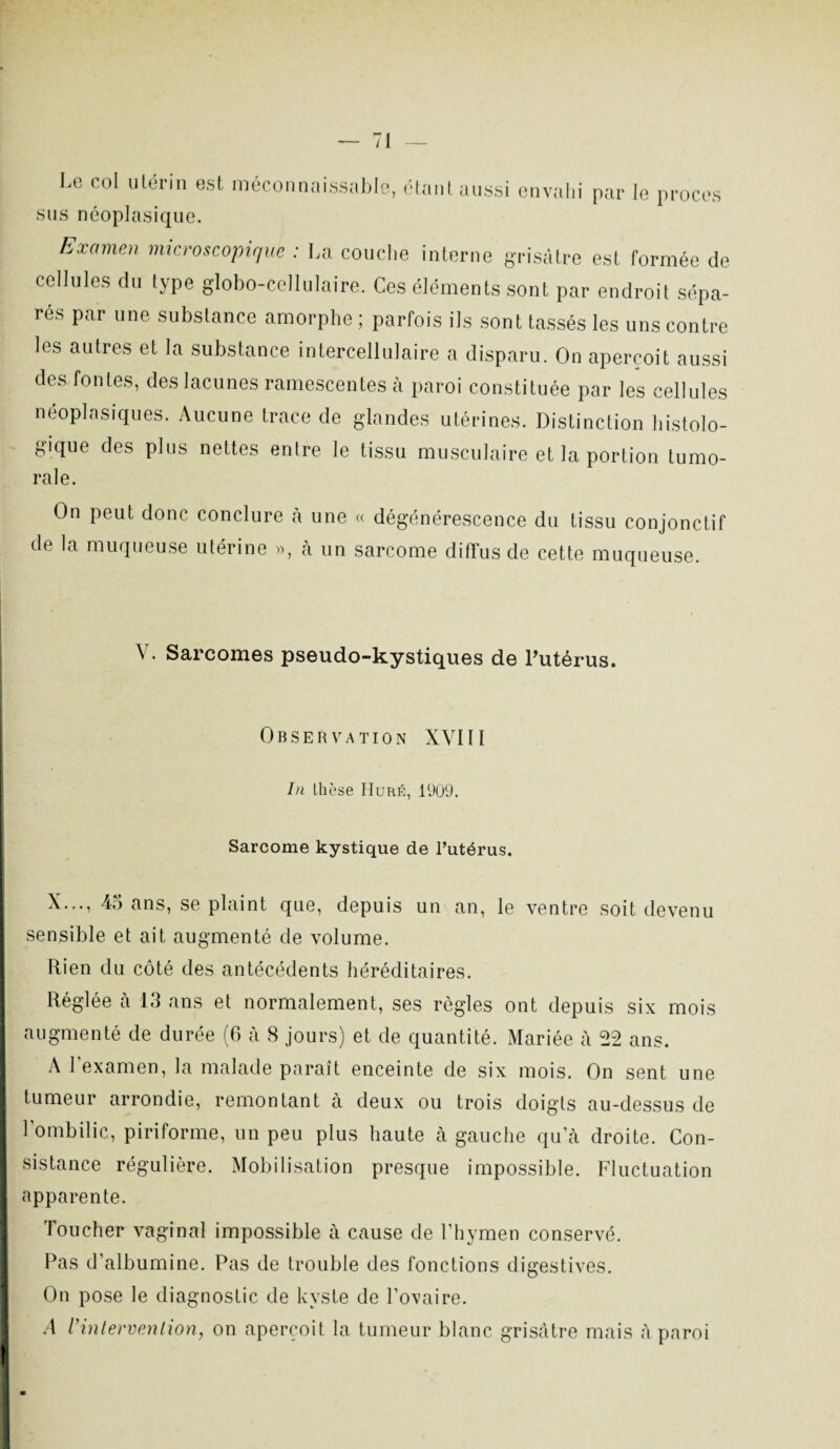 Le col utérin est méconnaissable, étant aussi envahi par le procès sus néoplasique. Examen microscopique : La couche interne grisâtre est formée de cellules du type globo-cellulaire. Ces éléments sont par endroit sépa¬ res par une substance amorphe ; parfois ils sont tassés les uns contre les autres et la substance intercellulaire a disparu. On aperçoit aussi des fontes, des lacunes ramescentes à paroi constituée par les cellules néoplasiques. Aucune trace de glandes utérines. Distinction histolo¬ gique des plus nettes entre le tissu musculaire et la portion tumo¬ rale. On peut donc conclure à une « dégénérescence du tissu conjonctif de la muqueuse utérine », cà un sarcome diffus de cette muqueuse. Y. Sarcomes pseudo-kystiques de l’utérus. Observation XVIII In lhese Huré, 1909. Sarcome kystique de l’utérus. X..., 45 ans, se plaint que, depuis un an, le ventre soit devenu sensible et ait augmenté de volume. Rien du côté des antécédents héréditaires. Réglée cà 13 ans et normalement, ses règles ont depuis six mois augmenté de durée (6 à 8 jours) et de quantité. Mariée à 22 ans. A l'examen, la malade paraît enceinte de six mois. On sent une tumeur arrondie, remontant à deux ou trois doigts au-dessus de l’ombilic, piriforme, un peu plus haute à gauche qu a droite. Con¬ sistance régulière. Mobilisation presque impossible. Fluctuation apparente. Toucher vaginal impossible à cause de l’hymen conservé. Pas d’albumine. Pas de trouble des fonctions digestives. On pose le diagnostic de kyste de l’ovaire. A Vintervention, on aperçoit la tumeur blanc grisâtre mais à paroi