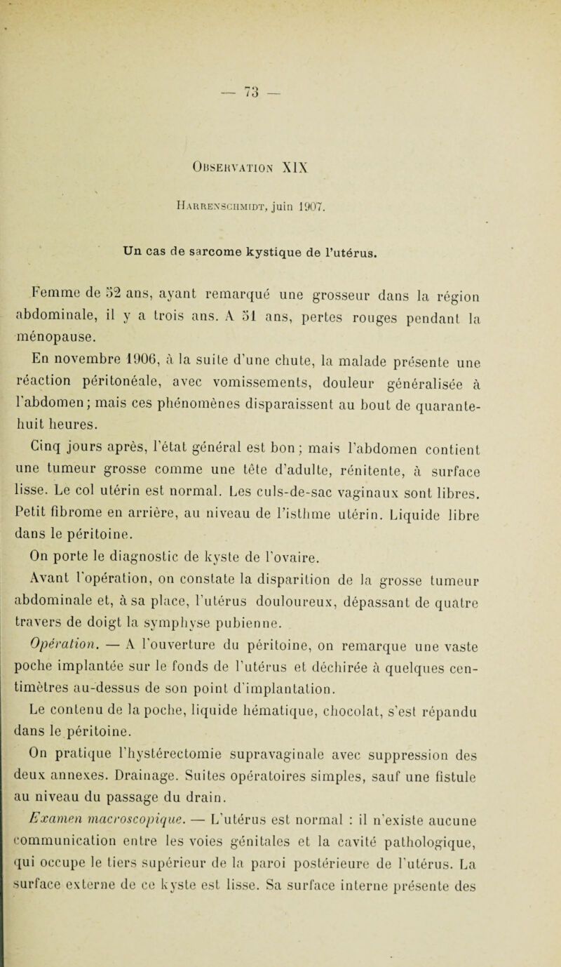 OliSEHVATION XIX Harrexsciimidt, juin 1907. Un cas de sarcome kystique de l’utérus. Femme de .52 ans, ayant remarqué une grosseur dans la région abdominale, il y a trois ans. À 51 ans, pertes rouges pendant la ménopause. En novembre 1906, à la suite d’une chute, la malade présente une réaction péritonéale, avec vomissements, douleur généralisée à l’abdomen; mais ces phénomènes disparaissent au bout de quarante- huit heures. Cinq jours après, l'état général est bon; mais l’abdomen contient une tumeur grosse comme une tête d’adulte, rénitente, à surface lisse. Le col utérin est normal. Les culs-de-sac vaginaux sont libres. Petit fibrome en arrière, au niveau de Fisthme utérin. Liquide libre dans le péritoine. On porte le diagnostic de kyste de l’ovaire. Avant l'opération, on constate la disparition de la grosse tumeur abdominale et, à sa place, l’utérus douloureux, dépassant de quatre travers de doigt la symphyse pubienne. Opération. — A l’ouverture du péritoine, on remarque une vaste poche implantée sur le fonds de l’utérus et déchirée à quelques cen¬ timètres au-dessus de son point d’implantation. Le contenu de la poche, liquide hématique, chocolat, s’est répandu dans le péritoine. On pratique l’hystérectomie supravaginale avec suppression des deux annexes. Drainage. Suites opératoires simples, sauf une fistule au niveau du passage du drain. Examen macroscopique. — L’utérus est normal : il n’existe aucune communication entre les voies génitales et la cavité pathologique, qui occupe le tiers supérieur de la paroi postérieure de l'utérus. La surface externe de ce kyste est lisse. Sa surface interne présente des