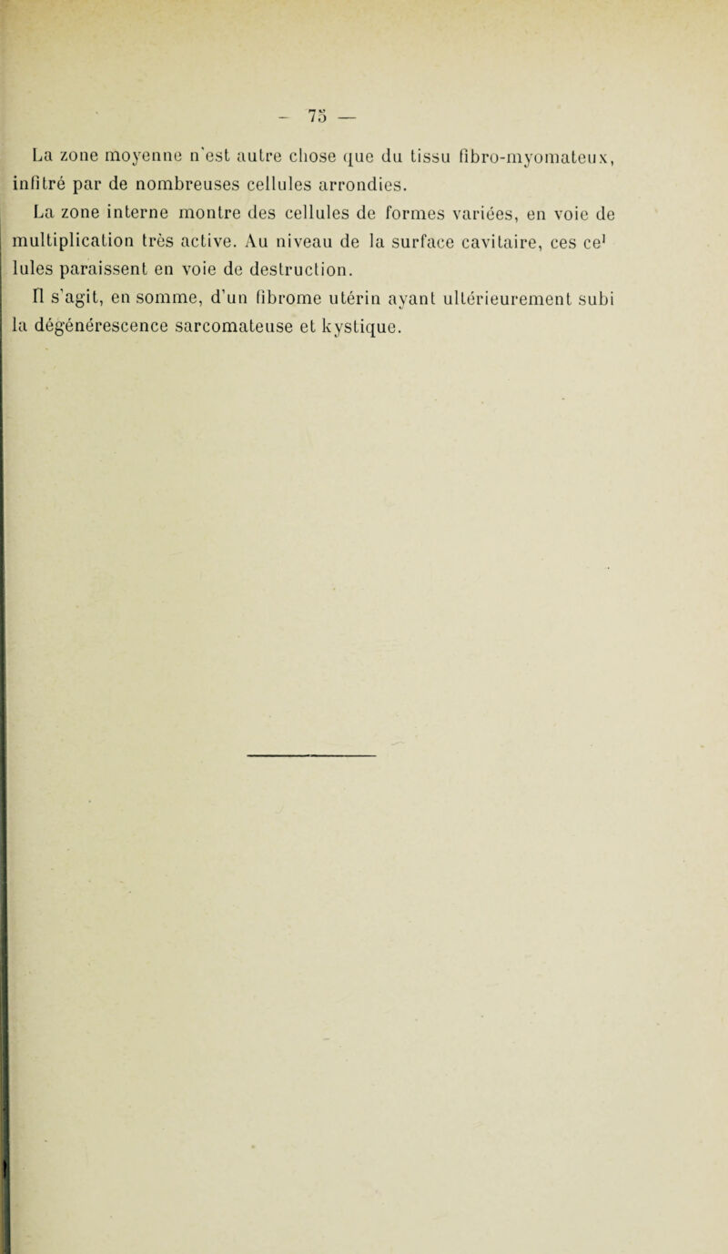 La zone moyenne n'est autre chose que du tissu fibro-myomateux, infitré par de nombreuses cellules arrondies. La zone interne montre des cellules de formes variées, en voie de multiplication très active. Au niveau de la surface cavitaire, ces ce1 j Iules paraissent en voie de destruction. Il s’agit, en somme, d’un fibrome utérin ayant ultérieurement subi I la dégénérescence sarcomateuse et kystique.