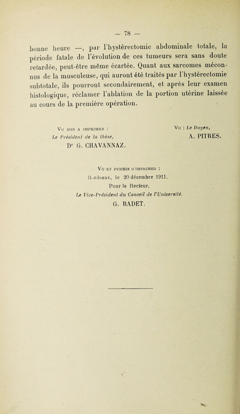 boime heure —, par l’hystérectomie abdominale totale, la période fatale de l’évolution de ces tumeurs sera sans doute retardée, peut-être même écartée. Quant aux sarcomes mécon¬ nus de la musculeuse, qui auront été traités par l’hystérectomie subtotale, ils pourront secondairement, et après leur examen histologique, réclamer l’ablation de la portion utérine laissée au cours de la première opération. Vu uon a imprimer : Vu : ^e Doyen, Le Président de la thèse, A. PURES. Dr G. CIIAVANNAZ. Vu ET PERMIS U IMPRIMER '. Bordeaux, le 20 décembre 1911. Pour le Recteur, Le Vice-P résident du Conseil de l’Université. G. RADET. K