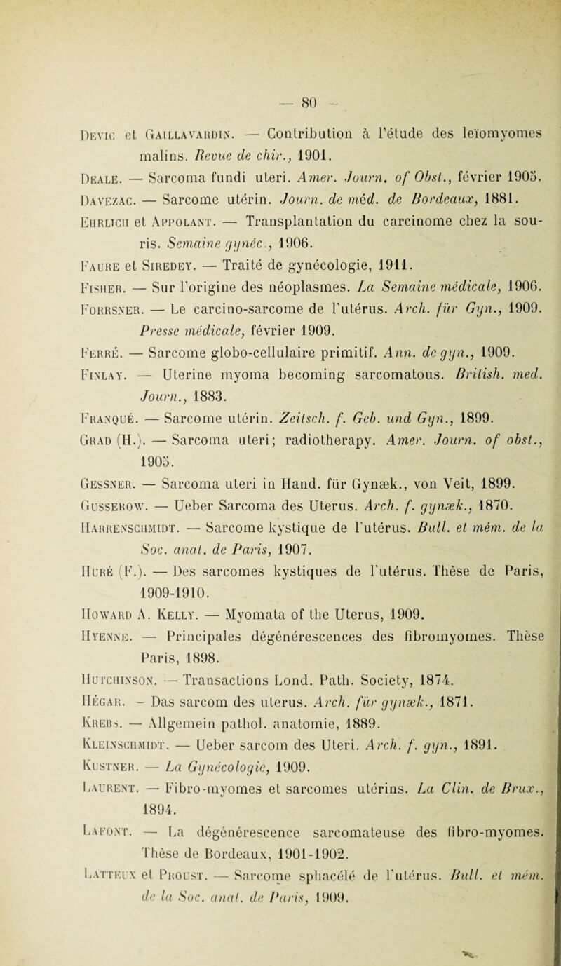 Devic et Gaillavardin. — Contribution à l’étude des leïomyomes malins. Revue de chir., 1901. Deale. — Sarcoma fundi uteri. Amer. Journ, of Obst., février 1905. Davezac. — Sarcome utérin. Journ. de mèd. de Bordeaux, 1881. Eurltcii et Appolant. — Transplantation du carcinome chez la sou¬ ris. Semaine gynéc., 1906. Faure et Siredey. — Traité de gynécologie, 1911. Fisher. — Sur l’origine des néoplasmes. La Semaine médicale, 1906. Forrsner. — Le carcino-sarcome de l’utérus. Arcli. fur Gyn., 1909. Presse médicale, février 1909. Ferré. — Sarcome globo-cellulaire primitif. Ann. de gyn., 1909. Finlay. — Uterine myoma becoming sarcomatous. Brilish. med. Journ., 1883. Franque. — Sarcome utérin. Zeilsch. f. Geb. und Gyn., 1899. Grad (H.).—Sarcoma uteri; radiotherapy. Amer. Journ. of obst., 1903. Gessner. — Sarcoma uteri in Iland. für Gynæk., von Yeit, 1899. Gusserow. — Ueber Sarcoma des Utérus. Arcli. f. gynæk., 1870. Harrenschmidt. — Sarcome kystique de l'utérus. Bull, et mèm. de la Soc. anal, de Paris, 1907. Huré (F.). — Des sarcomes kystiques de l’utérus. Thèse de Paris, 1909-1910. Howard A. Kelly. — Myomata of the Utérus, 1909. IIyenne. — Principales dégénérescences des fibromyomes. Thèse Paris, 1898. Hutcuinson. — Transactions Lond. Path. Society, 1874. IIégar. - Das sarcom des utérus. Arcli. fur gynæk., 1871. Kreb.s. — Allgemein pathol. anatomie, 1889. Kleinschmidt. — Ueber sarcom des Uteri. Arcli. f. gyn., 1891. Kustner. — La Gynécologie, 1909. Laurent. — Fibro-myomes et sarcomes utérins. La Clin, de Brux., 1894. LaFONT. Latteix — La dégénérescence sarcomateuse des Thèse de Bordeaux, 1901-1902. et Proust. — Sarcome sphacélé de l’utérus. fibro-myomes. Bull. et mém. de la Soc. anal, de Paris, 1909.