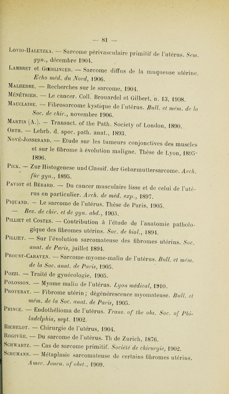 Lovio-IIaletzka. — Sarcome périvasculaire primitif de l'utérus. Sent gyn., décembre 1905. Lambret et Gœhlmger. - Sarcome diffus de la muqueuse utérine. Echo méd. du Nord, 1906. Malherbe. Recherches sur le sarcome, 1904. Ménétrier. Le cancer. Coll. Brouardel et Gilbert, n. 13, 1908. Mauclaire. - Fibrosarcome kystique de l'utérus. Bull. et mém. de la Soc. de chir., novembre 1906. Martin (A.). — Transact. of the Path. Society of London, 1890. Orth. — Lehrb. d. spec. path. anat., 1893. i VÉ Josserand. Etude sur les tumeurs conjonctives des muscles et sur le fibrome à évolution maligne. Thèse de Lyon 1895- 1896. ’ PlCIv; ~ Zur ÏI,st°genese undClassif. der Gebarmuttersarcome. Arch. fur gyn., 1895. Paviot et Berard. — Du cancer musculaire lisse et de celui de Puté- i us en particulier. Arch. de méd. exp., 1897. Piquand. - Le sarcome de l’utérus. Thèse de Paris, 1903. — /lev. de chir. el de gyn. abd., 1903. Pilliet et Costes. - Contribution à l’étude de l’anatomie patholo¬ gique des fibromes utérins. Soc. de biol., 1895. Pilliet. — Sur l’évolution sarcomateuse des fibromes utérins. Soc. anat. de Paris, juillet 1894. Proust-Caraven. Sarcome-myome-malin de l’utérus. Bull, et mém. de la Soc. anal, de Paris, 1905. Pozzi. — Traité de gynécologie, 1905. Polosson. — Myome malin de l’utérus. Lyon médical, 1910. Photerat. - Fibrome utérin; dégénérescence myomateuse. Bull, et mém. de la Soc. anat. de Paris, 1905. Prïnce. Endothélioma de l'utérus. Trans. of the ohs. Soc. of Phi¬ ladelphia, sept. 1902. Riciielot. — Chirurgie de l’utérus, 1904. Rogivüe. — Du sarcome de l’utérus. Th de Zurich, 1876. Schwartz. — Cas de sarcome primitif. Société de chirurgie, 1902. Schumann. — Métaplasie sarcomateuse de certains fibromes utérins. Amer. Journ. of obsl., 1909.