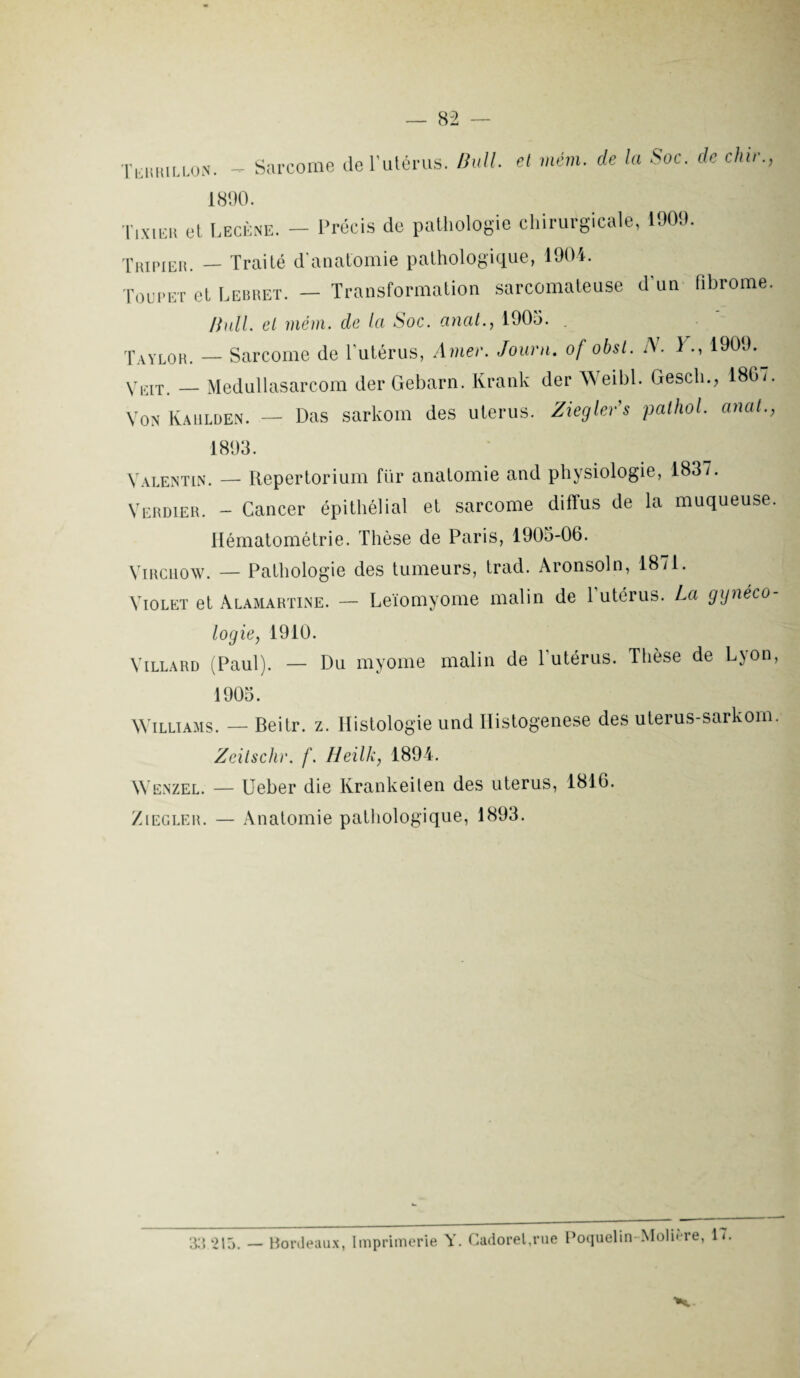 Tekrillon. - Sarcome de l'utérus. Bull, el mém. de la Soc. de chic., 1890. Tixier et I.ecène. - Précis de pathologie chirurgicale, 1909. Trïpieh. — Traité d’anatomie pathologique, 1904. Toupet et Lebret. - Transformation sarcomateuse d'un fibrome. Pull. el mém. de la Soc. anal., 1905. . Taylor. — Sarcome de l'utérus, Amer. Journ. of obsl. A. 1 1909. yEIT. Medullasarcom der Gebarn. Krank der Weibl. Gescli., 186/. Von Kahlden. — Das sarkom des utérus. Ziegler’s pathol. anal., 1898. Valentin. — Repertorium für anatomie and physiologie, 1837. Verdier. - Cancer épithélial et sarcome diffus de la muqueuse. Hématométrie. Thèse de Paris, 1905-06. Virchow. — Pathologie des tumeurs, trad. Aronsoln, 18/1. Violet et Alamartine. — Leïomyome malin de Putérus. La gynéco¬ logie, 1910. Villard (Paul). — Du myome malin de 1 utérus. Thèse de L\on, 1905. Williams. — Beitr. z. Histologie und Histogenèse des uterus-sarkom. Zcitschr. f. Heilk, 1894. Wenzel. — Ueber die Krankeilen des utérus, 1816. Ziegler. — Anatomie pathologique, 1893. 33 215. — Bordeaux, Imprimerie Y. Gadoret.rue Poquelin Molière, 17.