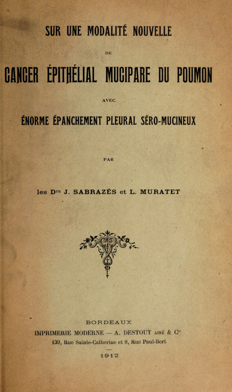 SUR UNE MODALITÉ NOUVELLE CANCER EPITHELIAL 1CIPARE DU POUMON * + AVEC S> . • r'V ’V 1 ‘ , • / ÉNORME ÉPANCHEMENT PLEURAL SÉRO-MUCINEUX PAR les Drs J. SABRAZÉS et L. MURATET BORDEAUX IMPRIMERIE MODERNE — A. DESTOUT aîné & Cifi 139, Rue Sainte-Catlierine et 8, Rue Paul-Bert 1912