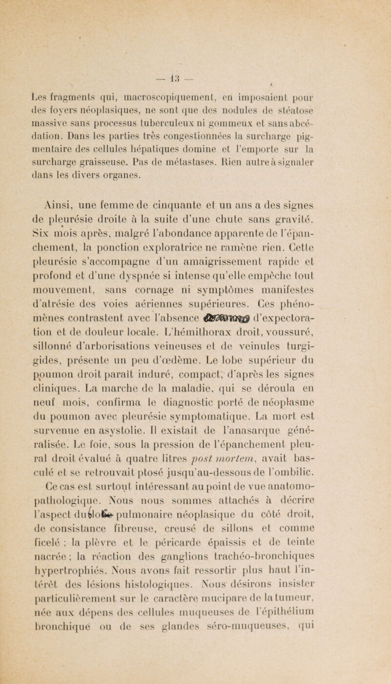 Les fragments qui, macroscopiquement, eu imposaient pour des foyers néoplasiques, ne sont que des nodules de stéatose massive sans processus tuberculeux ni gommeux et sans abcé¬ dation. Dans les parties très congestionnées la surcharge pig¬ mentaire des cellules hépatiques domine et l’emporte sur la surcharge graisseuse. Pas de métastases. Dieu autre à signaler dans les divers organes. Ainsi, une femme de cinquante et un ans a des signes de pleurésie droite à la suite d'une chute sans gravité. Six mois après, malgré l’abondance apparente de l'épan¬ chement, la ponction exploratrice ne ramène rien. Cette pleurésie s’accompagne d’un amaigrissement rapide et profond et d’une dyspnée si intense qu’elle empêche tout mouvement, sans cornage ni symptômes manifestes d'atrésie des voies aériennes supérieures. Ces phéno¬ mènes contrastent avec l’absence d’expectora¬ tion et de douleur locale. L’hémithorax droit, voussuré, sillonné d arborisations veineuses et de veinules turgi- gides, présente un peu d’œdème. Le lobe supérieur du poumon droit parait induré, compact, d’après les signes cliniques. La marche de la maladie, qui se déroula en neuf mois, confirma le diagnostic porté de néoplasme du poumon avec pleurésie symptomatique. La mort est survenue en asystolie. 11 existait de l’anasarque géné¬ ralisée. Le foie, sous la pression (le l’épanchement pleu¬ ral droit évalué à quatre litres post mortem, avait bas¬ culé et se retrouvait ptosé jusqu’au-dessous de l’ombilic. Ce cas est surtout intéressant au point de vue anatomo¬ pathologique. Nous nous sommes attachés à décrire l'aspect du pulmonaire néoplasique du côté droit, de consistance fibreuse, creusé de sillons et comme ficelé ; la plèvre et le péricarde épaissis et de teinte nacrée; la réaction des ganglions trachéo-bronchiques hypertrophiés. Nous avons fait ressortir plus haut l’in¬ térêt des lésions histologiques. Nous désirons insister particulièrement sur le caractère mucipare de la tumeur, née aux dépens des cellules muqueuses de l’épithélium bronchique ou de ses glandes séro-muqueuses, qui