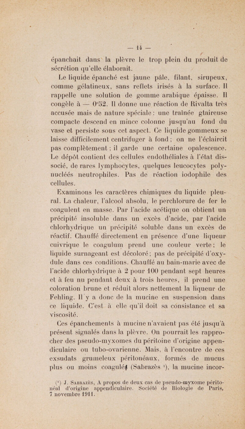 épanchait dans la plèvre le trop plein du produit de sécrétion qu’elle élaborait. Le liquide épanché est jaune pâle, filant, sirupeux, comme gélatineux, sans reflets irisés à la surface. Il rappelle une solution de gomme arabique épaisse. Il congèle à — 0°52. Il donne une réaction de Rivalta très accusée mais de nature spéciale : une traînée gtaireuse compacte descend en mince colonne jusqu’au fond du vase et persiste sous cet aspect. Ce liquide gommeux se laisse difficilement centrifuger à fond ; on ne l’éclaircit pas complètement ; il garde une certaine opalescence. Le dépôt contient des cellules endothéliales à l’état dis¬ socié, de rares lymphocytes, quelques leucocytes poly- nucléés neutrophiles. Pas de réaction iodophile des cellules. Examinons les caractères chimiques du liquide pleu¬ ral. La chaleur, l’alcool absolu, le perchlorure de fer le coagulent en masse. Par l’acide acétique on obtient un précipité insoluble dans un excès d’acide, par l’acide chlorhydrique un précipité soluble dans un excès de réactif. Chauffé directement en présence d’une liqueur cuivrique le coagulum prend une couleur verte; le liquide surnageant est décoloré ; pas de précipité d’oxy- dule dans ces conditions. Chauffé au bain-marie avec de l’acide chlorhydrique à 2 pour 100 pendant sept heures et à feu nu pendant deux à trois heures, il prend une coloration brune et réduit alors nettement la liqueur de Fehling. Il y a donc de la mucine en suspension dans ce liquide. C’est à elle qu’il doit sa consistance et sa viscosité. Ces épanchements à mucine n’avaient pas été jusqu’à présent signalés dans la plèvre. On pourrait les rappro¬ cher des pseudo-myxomes du péritoine d’origine appen¬ diculaire ou tubo-ovarienne. Mais, à l’encontre de ces exsudats grumeleux péritonéaux, formés de mucus plus ou moins coagulé^ (Sabrazès *), la mucine incor- (*) J. Sabrazès, A propos de deux cas de pseudo-myxome périto¬ néal d’origine appendiculaire. Société de Biologie de Paris, 7 novembre 1911.