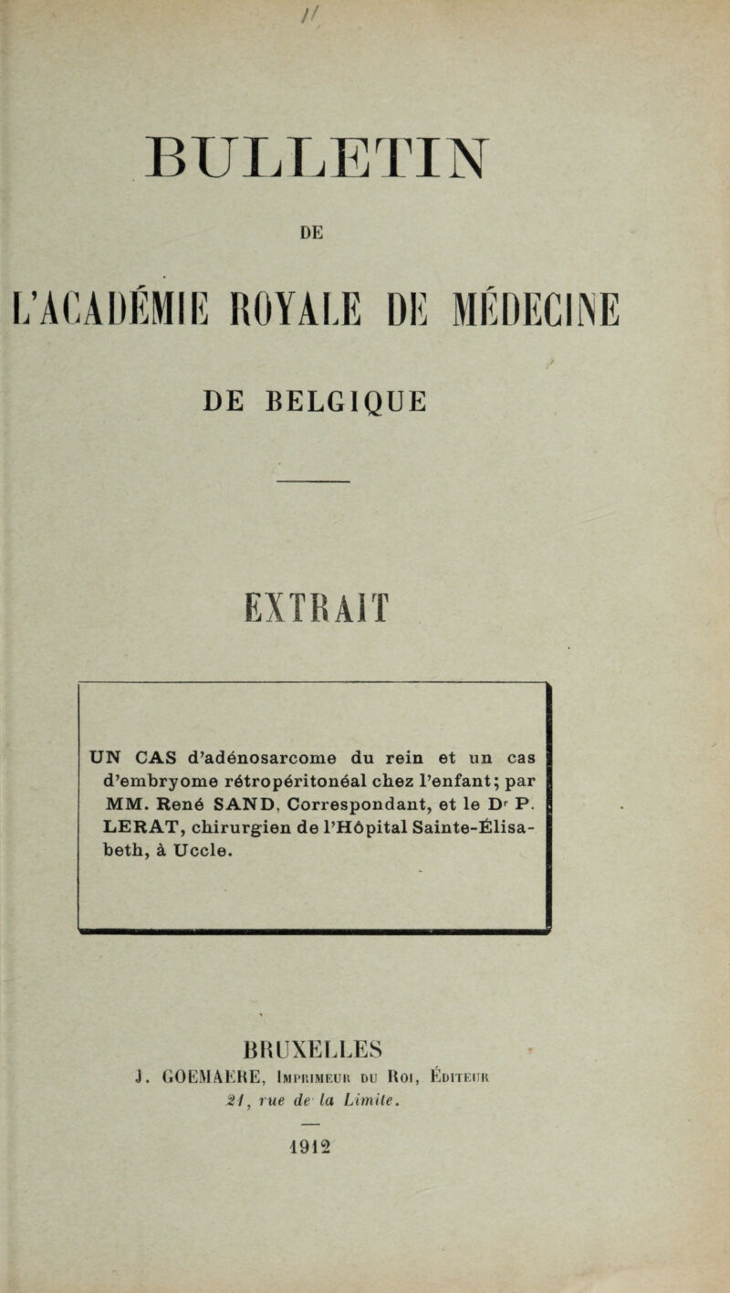 BULLETIN DE L’ACADÉMIE ROYALE DE MÉDECINE DE BELGIQUE UN CAS d’adénosarcome du rein et un cas d’embryome rétropéritonéal chez l’enfant; par MM. René SAND, Correspondant, et le Dr P. LERAT, chirurgien de l’Hôpital Sainte-Élisa¬ beth, à Uccle. BRUXELLES J. GOEMAERE, Imprimeur du Roi, Éditeur 21, rue de ta Limite. 1912