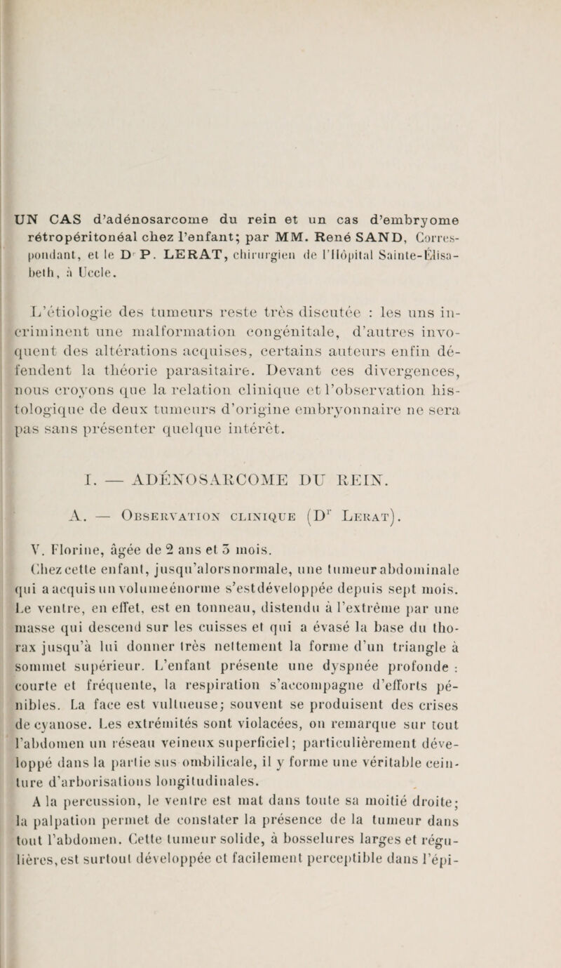 UN CAS d’adénosarcome du rein et un cas d’embryome rétropéritonéal chez l’enfant; par MM. René SAND, Corres¬ pondant, et le D P. LERAT, chirurgien de l’Hôpital Sainte-Élisa¬ beth, à Uccle. L’étiologie des tumeurs reste très discutée : les uns in¬ criminent une malformation congénitale, d’autres invo¬ quent des altérations acquises, certains auteurs enfin dé¬ fendent la théorie parasitaire. Devant ces divergences, nous croyons que la relation clinique et l’observation his¬ tologique de deux tumeurs d’origine embryonnaire ne sera pas sans présenter quelque intérêt. I. — ADÉNOSARCOME DU REIN. A. — Observation clinique (Dr Lerat). V. Florine, âgée de 2 ans et 5 mois. (liiez cette enfant, jusqu’alorsnormale, une tumeur abdominale qui a acquis un volumeénorme s’estdéveloppée depuis sept mois. Le ventre, en effet, est en tonneau, distendu à l’extrême par une masse qui descend sur les cuisses et qui a évasé la base du tho¬ rax jusqu’à lui donner 1res nettement la forme d’un triangle à sommet supérieur. L’enfant présente une dyspnée profonde : courte et fréquente, la respiration s’accompagne d’efforts pé¬ nibles. La face est vullueuse; souvent se produisent des crises de cyanose. Les extrémités sont violacées, on remarque sur tout l’abdomen un réseau veineux superficiel ; particulièrement déve¬ loppé dans la partie sus ombilicale, il y forme une véritable cein¬ ture d’arborisations longitudinales. A la percussion, le venlre est mat dans toute sa moitié droite; la palpation permet de constater la présence de la tumeur dans tout l’abdomen. Cette tumeur solide, à bosselures larges et régu¬ lières, est surtout développée et facilement perceptible dans l’épi-