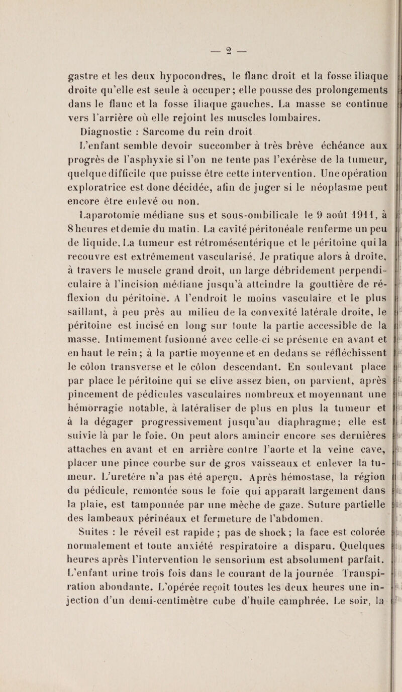gastre et les deux hypocondres, le flanc droit et la fosse iliaque droite qu’elle est seule à occuper; elle pousse des prolongements dans le flanc et la fosse iliaque gauches. La masse se continue vers l’arrière où elle rejoint les muscles lombaires. Diagnostic : Sarcome du rein droit L’enfant semble devoir succomber à très brève échéance aux progrès de l’asphyxie si l’on ne tente pas l’exérèse de la tumeur, quelque difficile que puisse être cette intervention. Une opération exploratrice est donc décidée, afin de juger si le néoplasme peut encore être enlevé ou non. Laparotomie médiane sus et sous-ombilicale le 9 août 1911, à 8 heures etdemie du matin. La cavité péritonéale renferme un peu de liquide. La tumeur est rétromésentérique et le péritoine qui la recouvre est extrêmement vascularisé. Je pratique alors à droite, à travers le muscle grand droit, un large débridement perpendi¬ culaire à l’incision médiane jusqu’à atteindre la gouttière de ré¬ flexion du péritoine. A l’endroit le moins vasculaire et le plus saillant, à peu près au milieu de la convexité latérale droite, le péritoine est incisé en long sur toute la partie accessible de la masse. Intimement fusionné avec celle-ci se présente en avant et en haut le rein ; à la partie moyenne et en dedans se réfléchissent le côlon transverse et le côlon descendant. En soulevant place par place le péritoine qui se clive assez bien, on parvient, après pincement de pédicules vasculaires nombreux et moyennant une hémorragie notable, à latéraliser de plus en plus la tumeur et à la dégager progressivement jusqu’au diaphragme; elle est suivie là par le foie. On peut alors amincir encore ses dernières attaches en avant et en arrière contre l’aorte et la veine cave, placer une pince courbe sur de gros vaisseaux et enlever la tu¬ meur. L’uretère n’a pas été aperçu. Après hémostase, la région du pédicule, remontée sous le foie qui apparaît largement dans la plaie, est tamponnée par une mèche de gaze. Suture partielle des lambeaux périnéaux et fermeture de l’abdomen. Suites : le réveil est rapide ; pas de shock; la face est colorée normalement et toute anxiété respiratoire a disparu. Quelques heures après l’intervention le sensorium est absolument parfait. L’enfant urine trois fois dans le courant de la journée Transpi¬ ration abondante. L’opérée reçoit toutes les deux heures une in¬ jection d’un demi-centimètre cube d'huile camphrée. Le soir, la
