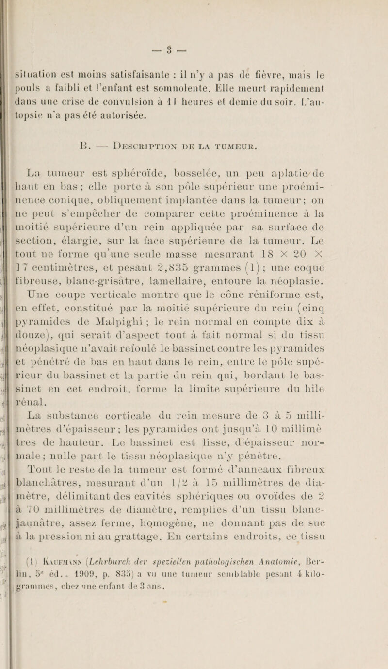 siInation est moins satisfaisante : il n’y a pas de fièvre, mais le pouls a faibli et l’enfant est somnolente. Fdle meurt rapidement dans une crise de convulsion à 11 heures et demie du soir, l/au¬ topsie n'a pas été autorisée. I>. — Description de la tumeur. Lu tumeur est sphéroïde, bosselée, un peu aplatie de haut en bas; elle porte à son pôle supérieur une proémi¬ nence conique, obliquement implantée dans la tumeur; on ne peut s’empêcher de comparer cette proéminence à la moitié supérieure d’un rein appliquée par sa surface de section, élargie, sur la lace supérieure de la tumeur. Le tout ne forme qu’une seule masse mesurant 18 X 20 X 17 centimètres, et pesant 2,835 grammes (l); une coque fibreuse, blanc-grisâtre, lamellaire, entoure la néoplasie. Une coupe verticale montre que le cône réniforme est, en effet, constitué par la moitié supérieure du rein (cinq pyramides de Malpiglii ; le rein normal en compte dix à douze), qui serait d’aspect tout à fait normal si du tissu néoplasique n’avait refoulé le bassinet contre les pyramides et pénétré de bas en haut dans le rein, entre le pôle supé¬ rieur du bassinet et la partie du rein qui, bordant le bas¬ sinet en cet endroit, forme la limite supérieure du hile rénal. La substance corticale du rein mesure de 3 à 5 milli¬ mètres d’épaisseur; les pyramides ont jusqu’à 10 millimè très de hauteur. Le bassinet est lisse, d’-épaisseur nor¬ male; nulle part le tissu néoplasique n’y pénètre. Tout le reste de la tumeur est formé d’anneaux fibreux blanchâtres, mesurant d’un 1/2 à 15 millimètres de dia¬ mètre, délimitant des cavités sphériques ou ovoïdes de 2 à 70 millimètres de diamètre, remplies d’un tissu blanc- jaunâtre, assez ferme, hqmogène, ne donnant pas de suc à la pression ni au grattage. En certains endroits, ee tissu Ê (1 K\ufai\nn (Lehrburch der speziellen pallwloyischen Analomie, Ber¬ lin, 5e éd., 1909, p. 835) a vu une tumeur semblable pesant 4 kilo¬