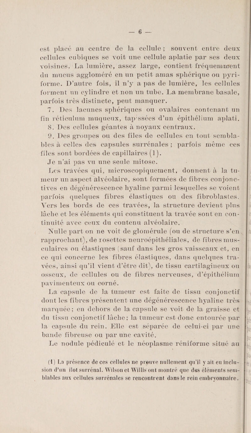 est placé au centre de la cellule ; souvent entre deux cellules cubiques se voit une cellule aplatie par ses deux voisines. La lumière, assez large, contient fréquemment du mucus aggloméré en un petit amas sphérique ou pyri- forme. D’autre fois, il n’y a pas de lumière, les cellules forment un cylindre et non un tube. La membrane basale, parfois très distincte, peut manquer. 7. Des lacunes sphériques ou ovalaires contenant un fin réticulum muqueux, tap'ssées d’un épithélium aplati. 8. Des cellules géantes à noyaux centraux. 9. Des groupes ou des files de cellules en tout sembla¬ bles à celles des capsules surrénales ; parfois même ces files sont bordées de capillaires (1 ). Je n’ai pas vu une seule mitose. Les travées qui, microscopiquement, donnent à la tu¬ meur un aspect alvéolaire, sont formées de fibres conjonc¬ tives en dégénérescence hyaline parmi lesquelles se voient parfois quelques fibres élastiques ou des fibroblastes. Vers les bords de ces travées, la structure devient plus lâche et les éléments qui constituent la travée sont en con¬ tinuité avec ceux du contenu alvéolaire. Nulle part on ne voit de glomérule (ou de structure s’en rapprochant), de rosettes neuroépithéliales, de fibres mus¬ culaires ou élastiques (sauf dans les gros vaisseaux et, en ce qui concerne les fibres élastiques, dans quelques tra¬ vées, ainsi qu’il vient d’être dit), de tissu cartilagineux ou osseux, de cellules ou de fibres nerveuses, d’épithélium pavimenteux ou corné. La capsule de la tumeur est faite de tissu conjonctif dont les fibres présentent une dégénérescence hyaline très marquée; en dehors de la capsule se voit de la graisse et du tissu conjonctif lâche; la tumeur est donc entourée par la capsule du rein. Elle est séparée de celui-ci par une bande fibreuse ou par une cavité. Le nodule pédiculé et le néoplasme réniforme situé au (1) La présence de ces cellules ne prouve nullement, qu’il y ait eu inclu¬ sion d’un îlot surrénal. Wilson et Willis ont montré que des éléments sem¬ blables aux cellules surrénales se rencontrent dans le rein embryonnaire.