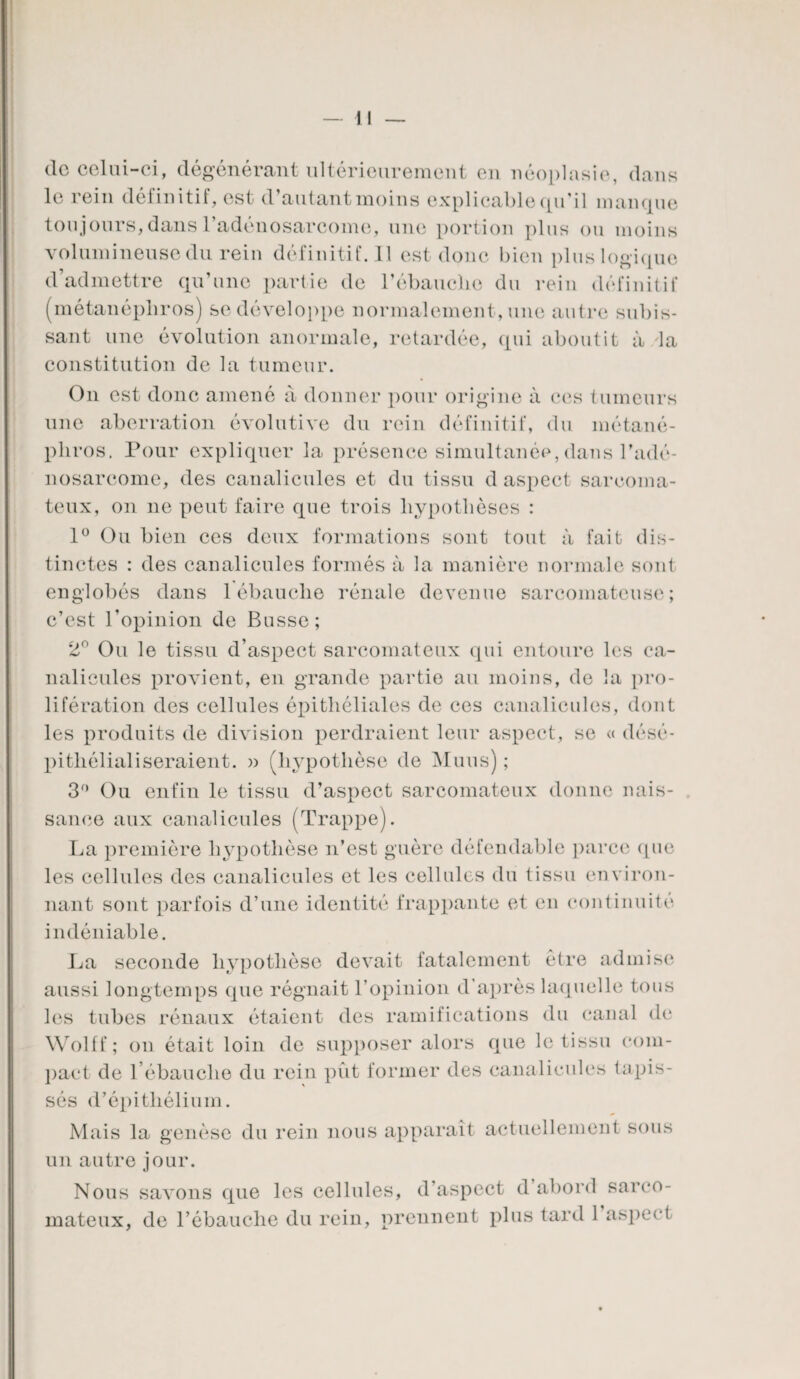 (le celui-ci, dégénérant ultérieurement en néoplasie, dans le rein définitif, est d’autant moins explicable qu’il manque toujours, dans l’adénosarcome, une portion plus ou moins volumineuse du rein définitif. Il est donc bien plus logique d’admettre qu’une partie de l’ébauclie du rein définitif (métanépliros) se développe normalement, une autre subis¬ sant une évolution anormale, retardée, qui aboutit à la constitution de la tumeur. On est donc amené a donner pour origine à ces tumeurs une aberration évolutive du rein définitif, du métané- pliros. Pour expliquer la présence simultanée, dans l’adé¬ nosarcome, des canalicules et du tissu d aspect sarcoma¬ teux, on ne peut faire que trois hypothèses : 1° Ou bien ces deux formations sont tout à fait dis¬ tinctes : des canalicules formés à la manière normale sont englobés dans 1 ébauche rénale devenue sarcomateuse; c’est l’opinion de Busse; 2° Ou le tissu d’aspect sarcomateux qui entoure les ca¬ nalicules provient, en grande partie au moins, de la pro¬ lifération des cellules épithéliales de ces canalicules, dont les produits de division perdraient leur aspect, se « désé- pitliélialiseraient. » (hypothèse de Muus) ; 3° Ou enfin le tissu d’aspect sarcomateux donne nais¬ sance aux canalicules (Trappe). La première hypothèse n’est guère défendable parce que les cellules des canalicules et les cellules du tissu environ¬ nant sont parfois d’une identité frappante et en continuité indéniable. La seconde hypothèse devait fatalement être admise aussi longtemps que régnait l’opinion d’après laquelle tous les tubes rénaux étaient des ramifications du canal de Wolff; on était loin de supposer alors que le tissu com¬ pact de l’ébauche du rein pût former des canalicules tapis¬ sés d’épithélium. Mais la genèse du rein nous apparaît actuellement sous un autre jour. Nous savons que les cellules, d’aspect d abord sarco¬ mateux, de l’ébauche du rein, prennent plus tard 1 aspect