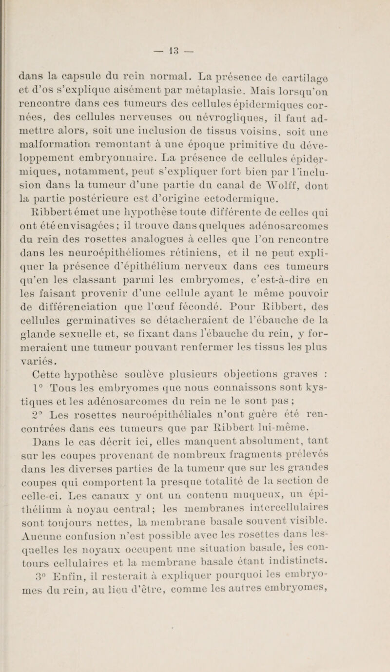 dans la capsule du rein normal. La présence de cartilage et d’os s’explique aisément par métaplasie. Mais lorsqu’on rencontre dans ces tumeurs des cellules épidermiques cor¬ nées, des cellules nerveuses ou névrogliques, il faut ad¬ mettre alors, soit une inclusion de tissus voisins, soit une malformation remontant à une époque primitive du déve¬ loppement embryonnaire. La présence de cellules épider¬ miques, notamment, peut s’expliquer fort bien par l'inclu¬ sion dans la tumeur d’une partie du canal de Wolff, dont la partie postérieure est d’origine ectodermique. llibbertémet une hypothèse toute différente de celles qui ont été envisagées ; il trouve dans quelques adénosarcomes du rein des rosettes analogues à celles que l’on rencontre dans les neuroépithéliomes rétiniens, et il ne peut expli¬ quer la présence d’épitliélium nerveux dans ces tumeurs qu’en les classant parmi les embryomes, c’est-à-dire en les faisant provenir d’une cellule ayant le même pouvoir de différenciation que l’œuf fécondé. Pour Ribbert, des cellules germinatives se détacheraient de l’ébauche de la glande sexuelle et, se fixant dans l’ébauche du rein, y for¬ meraient une tumeur pouvant renfermer les tissus les plus variés. Cette hypothèse soulève plusieurs objections graves : 1° Tous les embryomes que nous connaissons sont kys¬ tiques et les adénosarcomes du rein ne le sont pas; 2° Les rosettes neuroépithéliales n’ont guère été ren¬ contrées dans ees tumeurs que par Itibbert lui-même. Dans le cas décrit ici, elles manquent absolument, tant sur les coupes provenant de nombreux fragments prélevés dans les diverses parties de la tumeur que sur les grandes coupes qui comportent la presque totalité de la section de celle-ci. Les canaux y ont un contenu muqueux, un épi¬ thélium à noyau central; les membranes intercellulaires sont toujours nettes, la membrane basale souvent visible. Aucune confusion n’est possible avec les rosettes dans les¬ quelles les noyaux occupent une situation basale, les con¬ tours cellulaires et la membrane basale étant indistincts. 3° Enfin, il resterait à expliquer pourquoi les embryo¬ mes du rein, au lieu d’être, comme les autres embryomes,