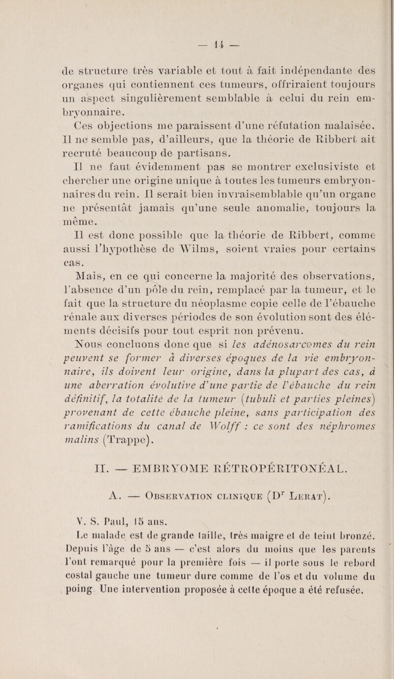 de structure très variable et tout à fait indépendante des organes qui contiennent ces tumeurs, offriraient toujours un aspect singulièrement semblable à celui du rein em¬ bryonnaire. Ces objections me paraissent d’une réfutation malaisée. 11 ne semble pas, d’ailleurs, que la théorie de Ribbert ait recruté beaucoup de partisans. Il ne faut évidemment pas se montrer exclusiviste et chercher une origine unique à toutes les tumeurs embryon¬ naires du rein. Il serait bien invraisemblable qu’un organe ne présentât jamais qu’une seule anomalie, toujours la même. Il est donc possible que la théorie de Ribbert, comme aussi l’hypothèse de Wilms, soient vraies pour certains cas. Mais, en ce qui concerne la majorité des observations, l’absence d’un pôle du rein, remplacé par la tumeur, et le fait que la structure du néoplasme copie celle de l’ébauche rénale aux diverses périodes de son évolution sont des élé¬ ments décisifs pour tout esprit non prévenu. Nous concluons donc que si les adénosarcomes du rein peuvent se former à diverses époques de la vie embryon¬ naire, ils doivent leur origine, dans la plupart des cas, à une aberration évolutive d'une partie de Vébauche du rein définitif, la totalité de la tumeur (tubuli et parties pleines) provenant de cette ébauche pleine, sans participation des ramifications du canal de Wolff : ce sont des néphromes malins (Trappe). II. — EMBEYOME RÉTROPÉRITONÉAL. A. — Observation clinique (Dr Lerat). V. S. Paul, 15 ans. Le malade est de grande (aille, très maigre el de teint bronzé. Depuis l’âge de 5 ans — c’est alors du moins que les parents l’ont remarqué pour la première fois — il porte sous le rebord costal gauche une tumeur dure comme de Los et du volume du poing Une intervention proposée à celte époque a été refusée.