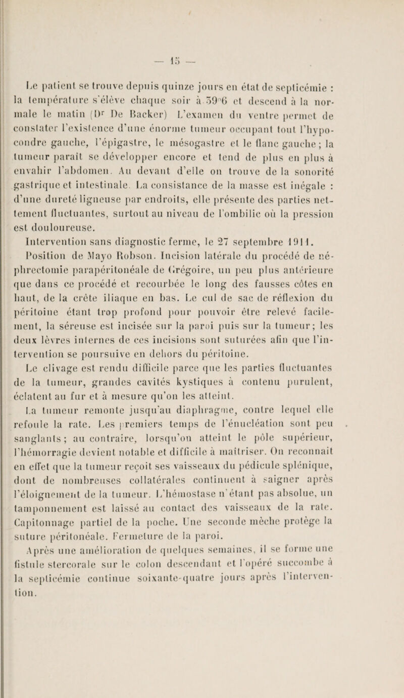 Le patient se trouve depuis quinze jours en état de septicémie : la température s'élève chaque soir à 39fl6 et descend à la nor¬ male le matin (I)r De Backcr) L’examen du ventre permet de constater l’existence d’une énorme tumeur occupant tout I’hypo- condre gauche, l’épigastre, le mésogastre et le flanc gauche; la tumeur paraît se développer encore et tend de plus en plus à envahir l’abdomen. Au devant d’elle on trouve de la sonorité gastrique et intestinale. La consistance de la masse est inégale : d’une dureté ligneuse par endroits, elle présente des parties net¬ tement fluctuantes, surtout au niveau de l’ombilic où la pression est douloureuse. Intervention sans diagnostic ferme, le 27 septembre 191!. Position de Mayo Robson. Incision latérale du procédé de né¬ phrectomie parapéritonéale de Grégoire, un peu plus antérieure que dans ce procédé et recourbée le long des fausses côtes en haut, de la crête iliaque en bas. Le cul de sac de réflexion du péritoine étant trop profond pour pouvoir être relevé facile¬ ment, la séreuse est incisée sur la paroi puis sur la tumeur; les deux lèvres internes de ces incisions sont suturées afin que l’in¬ tervention se poursuive en dehors du péritoine. Le clivage est rendu difficile parce que les parties fluctuantes de la tumeur, grandes cavités kystiques à contenu purulent, éclatent au fur et à mesure qu’on les atteint. La tumeur remonte jusqu'au diaphragme, contre lequel elle refoule la rate. Les premiers temps de l’énucléation sont peu sanglants; au contraire, lorsqu’on atteint le pôle supérieur, l'hémorragie devient notable et difficile à maîtriser. On reconnaît en effet (pie la tumeur reçoit ses vaisseaux du pédicule splénique, dont de nombreuses collatérales continuent à saigner après l'éloignement de la tumeur. L’hémostase n étant pas absolue, un tamponnement est laissé au contact des vaisseaux de la rate. Capitonnage partiel de la poche. Une seconde mèche protège la suture péritonéale. Fermeture de la paroi. Après une amélioration de quelques semaines, il se forme une fistule stercorale sur le colon descendant et I opéré succombe à la septicémie continue soixante-quatre jours après I interven¬ tion.