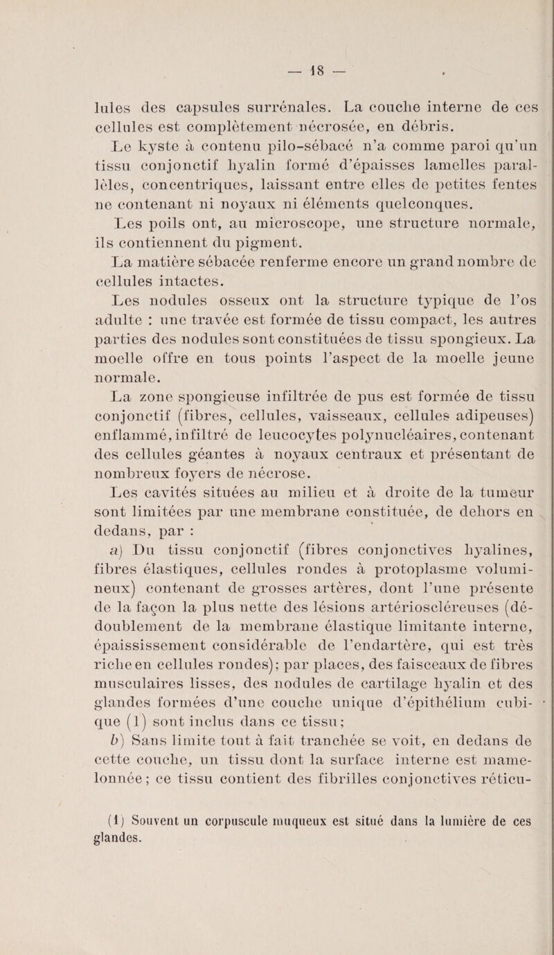 laies des capsules surrénales. La couclie interne de ces cellules est complètement nécrosée, en débris. Le kyste à contenu pilo-sébacé n’a comme paroi qu’un tissu conjonctif liyalin formé d’épaisses lamelles paral¬ lèles, concentriques, laissant entre elles de petites fentes 11e contenant ni nojmux ni éléments quelconques. Les poils ont, au microscope, une structure normale, ils contiennent du pigment. La matière sébacée renferme encore un grand nombre de cellules intactes. Les nodules osseux ont la structure typique de l’os adulte : une travée est formée de tissu compact, les autres parties des nodules sont constituées de tissu spongieux. La moelle offre en tous points l’aspect de la moelle jeune normale. La zone spongieuse infiltrée de pus est formée de tissu conjonctif (fibres, cellules, vaisseaux, cellules adipeuses) enflammé, infiltré de leucocytes polynucléaires, contenant des cellules géantes à noyaux centraux et présentant de nombreux foyers de nécrose. Les cavités situées au milieu et à droite de la tumeur sont limitées par une membrane constituée, de dehors en dedans, par : a) Du tissu conjonctif (fibres conjonctives hyalines, fibres élastiques, cellules rondes à protoplasme volumi¬ neux) contenant de grosses artères, dont l’une présente de la façon la plus nette des lésions artérioscléreuses (dé¬ doublement de la membrane élastique limitante interne, épaississement considérable de l’endartère, qui est très riche en cellules rondes); par places, des faisceaux de fibres musculaires lisses, des nodules de cartilage hyalin et des glandes formées d’une couche unique d’épithélium cubi¬ que (l) sont inclus dans ce tissu; b) Sans limite tout à fait tranchée se voit, en dedans de cette couche, un tissu dont la surface interne est mame¬ lonnée ; ce tissu contient des fibrilles conjonctives réticu- (1) Souvent un corpuscule muqueux est situé dans la lumière de ces glandes.