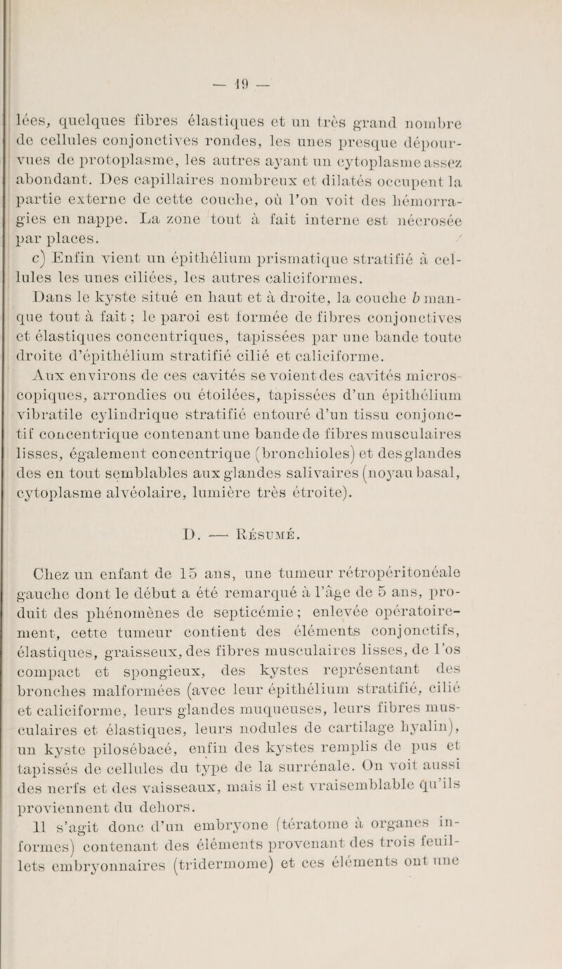 lées, quelques fibres élastiques et un très grand nombre de cellules conjonctives rondes, les unes presque dépour¬ vues de prot oplasme, les autres ayant un cytoplasme assez abondant. Des capillaires nombreux et dilatés occupent la partie externe de cette couche, où l’on voit des hémorra¬ gies en nappe. La zone tout à fait interne est nécrosée par places. c) Enfin vient un épithélium prismatique stratifié à cel¬ lules les unes ciliées, les autres caliciformes. Dans le kyste situé en haut et à droite, la couche b man¬ que tout à fait ; le paroi est formée de fibres conjonctives et élastiques concentriques, tapissées par une bande toute droite d’épithélium stratifié cilié et caliciforme. Aux environs de ces cavités se voient des cavités micros copiques, arrondies ou étoilées, tapissées d’un épithélium vibratile cylindrique stratifié entouré d’un tissu conjonc¬ tif concentrique contenant une bande de fibres musculaires lisses, également concentrique (bronchioles) et desglandes des en tout semblables aux glandes salivaires (noyau basal, cytoplasme alvéolaire, lumière très étroite). I) Résumé. Chez un enfant de 15 ans, une tumeur rétropéritonéale gauche dont le début a été remarqué à l’àge de 5 ans, pro¬ duit des phénomènes de septicémie; enlevée opératoire- ment, cette tumeur contient des éléments conjonctifs, élastiques, graisseux, des fibres musculaires lisses, de l’os compact et spongieux, des kystes représentant des bronches malformées (avec leur épithélium stratifié, cilié et caliciforme, leurs glandes muqueuses, leurs libres mus¬ culaires et élastiques, leurs nodules de cartilage hyalin), un kyste pilosébacé, enfin des kystes remplis de pus et tapissés de cellules du type de la surrénale. On voit aussi des nerfs et des vaisseaux, mais il est vraisemblable qu ils proviennent du dehors. 11 s’agit donc d’un embryone (tératome à organes in¬ formes) contenant des éléments provenant des trois lcuil- lets embryonnaires (tridermome) et ces éléments ont une
