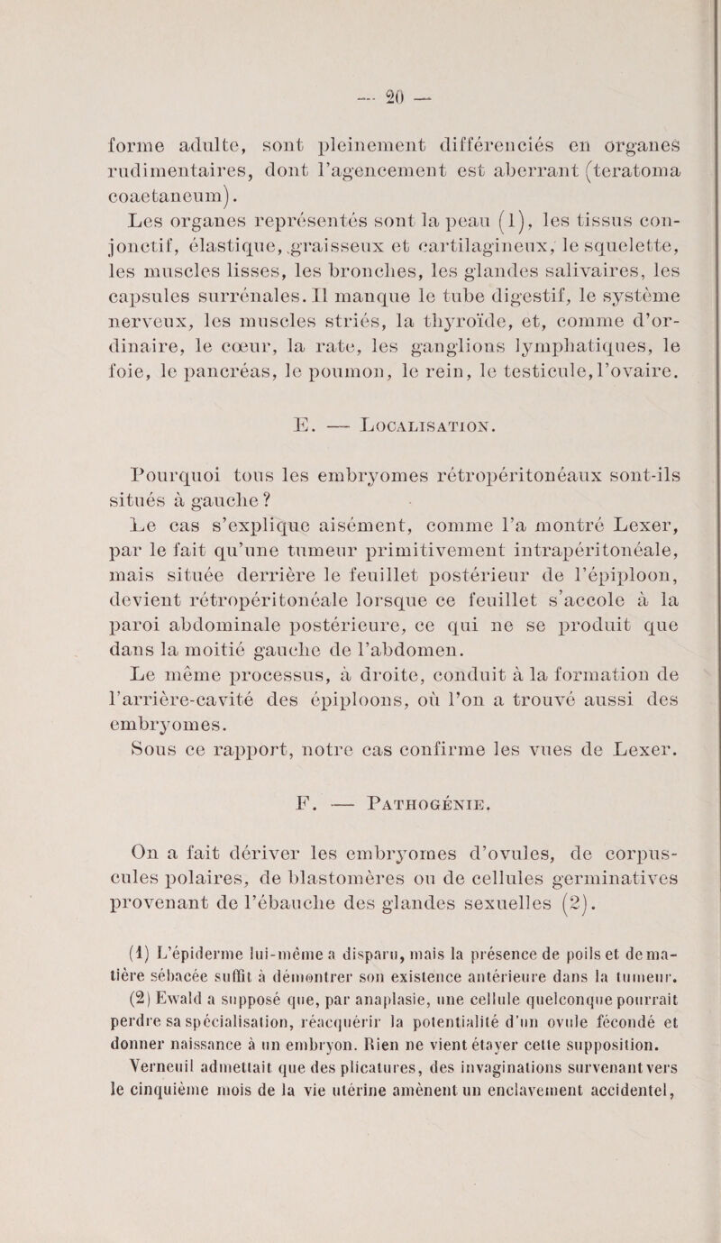 forme adulte, sont pleinement différenciés en organes rudimentaires, dont l’agencement est aberrant (teratoma coaetaneum). Les organes représentés sont la peau (l), les tissus con¬ jonctif, élastique,.graisseux et cartilagineux, le squelette, les muscles lisses, les bronches, les glandes salivaires, les capsules surrénales. Il manque le tube digestif, le système nerveux, les muscles striés, la thyroïde, et, comme d’or¬ dinaire, le cœur, la rate, les ganglions lymphatiques, le foie, le pancréas, le poumon, le rein, le testicule,l’ovaire. E. Localisation. Pourquoi tous les embryomes rétropéritonéaux sont-ils situés à gauche ? Le cas s’explique aisément, comme l’a montré Lexer, par le fait qu’une tumeur primitivement intrapéritonéale, mais située derrière le feuillet postérieur de l’épiploon, devient rétropéritonéale lorsque ce feuillet s’accole à la paroi abdominale postérieure, ce qui ne se produit que dans la moitié gauche de l’abdomen. Le même processus, à droite, conduit à la formation de l’arrière-cavité des épiploons, où l’on a trouvé aussi des embryomes. Sous ce rapport, notre cas confirme les vues de Lexer. F. — Pathogénie. On a fait dériver les embryomes d’ovules, de corpus¬ cules polaires, de blastomères ou de cellules germinatives provenant de l’ébauche des glandes sexuelles (2). (1) L’épiderme lui-même a disparu, mais la présence de poils et de ma¬ tière sébacée suffit à démontrer son existence antérieure dans la tumeur. (2) Ewald a supposé que, par anaplasie, une cellule quelconque pourrait perdre sa spécialisation, réacquérir la potentialité d’un ovule fécondé et donner naissance à un embryon. Rien ne vient étayer cette supposition. Verneuil admettait que des plicatures, des invaginations survenant vers le cinquième mois de la vie utérine amènent un enclavement accidentel,