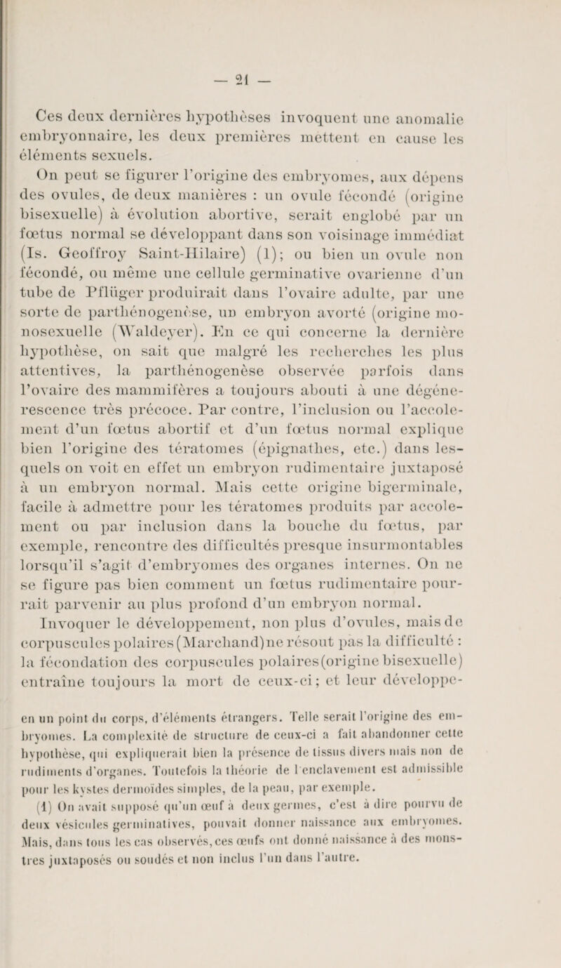 Ces deux dernières hypothèses invoquent une anomalie embryonnaire, les deux premières mettent en cause les éléments sexuels. On peut se figurer l’origine des embryomes, aux dépens des ovules, de deux manières : un ovule fécondé (origine bisexuelle) à évolution abortive, serait englobé par un fœtus normal se développant dans son voisinage immédiat (Is. Geoffroy Saint-Hilaire) (l); ou bien un ovule non fécondé, ou même une cellule germinative ovarienne d’un tube de Pflüger produirait dans l’ovaire adulte, par une sorte de parthénogenèse, un embryon avorté (origine mo¬ nosexuelle (Waldeyer). En ce qui concerne la dernière hypothèse, on sait que malgré les recherches les plus attentives, la parthénogenèse observée parfois dans l’ovaire des mammifères a toujours abouti à une dégéné¬ rescence très précoce. Par contre, l’inclusion ou l’accole- ment d’un fœtus abortif et d’un fœtus normal explique bien l’origine des tératomes (épignatlies, etc.) dans les¬ quels on voit en effet un embryon rudimentaire juxtaposé à un embryon normal. Mais cette origine bigerminale, facile à admettre pour les tératomes produits par accole- ment ou par inclusion dans la bouche du fœtus, par exemple, rencontre des difficultés presque insurmontables lorsqu’il s’agit d’embryomes des organes internes. On ne se figure pas bien comment un fœtus rudimentaire pour¬ rait parvenir au plus profond d’un embryon normal. Invoquer le développement, non plus d’ovules, mais de corpuscules polaires (Marcliand)ne résout pas la difficulté : la fécondation des corpuscules polaires (origine bisexuelle) entraîne toujours la mort de ceux-ci; et leur développe- en un point (in corps, d’éléments étrangers. Telle serait l’origine des em¬ bryomes. La complexité de structure de ceux-ci a tait abandonner cette hypothèse, qui expliquerait bien la présence de tissus divers mais non de rudiments d’organes. Toutefois la théorie de 1 enclavement est admissible pour les kystes dermoïdes simples, de la peau, par exemple. (1) On avait supposé qu’un œuf à deux germes, c’est à dire pourvu de deux vésicules germinatives, pouvait donner naissance aux embryomes. Mais, dans tous les cas observés,ces œufs ont donné naissance à des mons¬ tres juxtaposés ou soudés et non inclus l’un dans 1 autre.