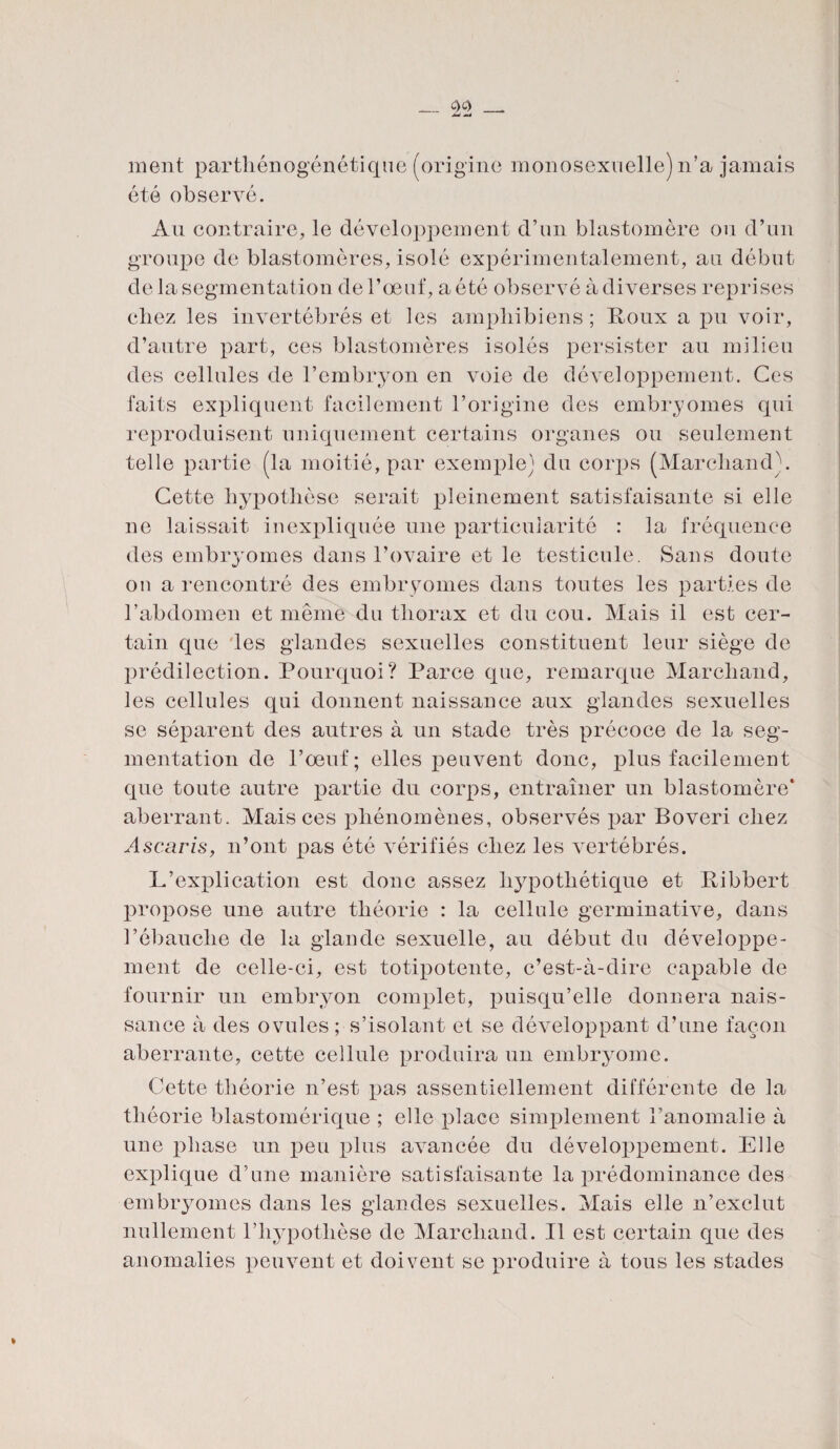 ment parthénogénétique (origine monosexoelle) n’a jamais été observé. Au contraire, le développement d’un blastomère ou d’un groupe de blastomères, isolé expérimentalement, au début de la segmentation de l’œuf, a été observé à diverses reprises chez les invertébrés et les ampliibiens ; Roux a pu voir, d’autre part, ces blastomères isolés persister au milieu des cellules de l’embryon en voie de développement. Ces faits expliquent facilement l’origine des embryomes qui reproduisent uniquement certains organes ou seulement telle partie (la moitié, par exemple) du corps (Marchand). Cette hypothèse serait pleinement satisfaisante si elle ne laissait inexpliquée une particularité : la fréquence des embryomes dans l’ovaire et le testicule. Sans doute on a rencontré des embryomes clans toutes les parties de l’abdomen et meme du thorax et du cou. Mais il est cer¬ tain que les glandes sexuelles constituent leur siège de prédilection. Pourquoi? Parce que, remarque Marchand, les cellules qui donnent naissance aux glandes sexuelles se séparent des autres à un stade très précoce de la seg¬ mentation de l’œuf; elles peuvent donc, plus facilement que toute autre partie du corps, entraîner un blastomère* aberrant. Mais ces phénomènes, observés par Boveri chez Ascaris, n’ont pas été vérifiés chez les vertébrés. L’explication est donc assez hypothétique et Ribbert propose une autre théorie : la cellule germinative, dans l’ébauche de la glande sexuelle, au début du développe¬ ment de celle-ci, est totipotente, c’est-à-dire capable de fournir un embryon complet, puisqu’elle donnera nais¬ sance à des ovules; s’isolant et se développant d’une façon aberrante, cette cellule produira un embryome. Cette théorie n’est pas assentiellement différente de la théorie blastomérique ; elle place simplement l’anomalie à une phase un peu plus avancée du développement. Elle explique d’une manière satisfaisante la prédominance des embryomes dans les glandes sexuelles. Mais elle n’exclut nullement l’hypothèse de Marchand. Il est certain que des anomalies peuvent et doivent se produire à tous les stades
