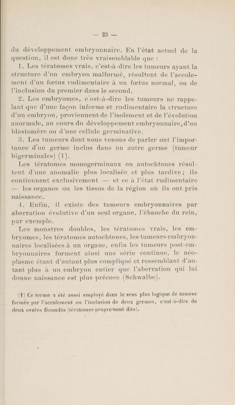 du développement embryonnaire. En l’état actuel de la question, il est donc très vraisemblable que : structure d’un embryon malformé, résultent de l’accole- ment d’un foetus rudimentaire à un fœtus normal, ou de l’inclusion du premier dans le second. 2. Les embryomes, c’est-à-dire les tumeurs ne rappe¬ lant que d’une façon informe et rudimentaire la structure d’un embryon, proviennent de l’isolement et de l’évolution anormale, au cours du développement embryonnaire,d’un blastomère ou d’une cellule germinative. 3. Les tumeurs dont nous venons de parler ont l’impor¬ tance d’un germe inclus dans un autre germe (tumeur bigerminales) (1). Les tératomes monogerminaux ou autochtones résul¬ tent d’une anomalie plus localisée et plus tardive; ils contiennent exclusivement — et ce à l’état rudimentaire — les organes ou les tissus de la région où ils ont pris naissance. 4. Enfin, il existe des tumeurs embryonnaires par aberration évolutive d’un seul organe, l’ébauche du rein, par exemple. Les monstres doubles, les tératomes vrais, les em¬ bryomes, les tératomes autochtones, les tumeurs embryon¬ naires localisées à un organe, enfin les tumeurs post-em¬ bryonnaires forment ainsi une série continue, le néo¬ plasme étant d’autant plus compliqué et ressemblant d’au¬ tant plus à un embryon entier que l’aberration (pii lui donne naissance est plus précoce (Schwalbe). (I) Ce terme a été aussi employé dans le sens plus logique de tumeur formée par l’accolement ou l'inclusion de deux germes, c'est-a-dirc de deux ovules fécondés (tératomes proprement dits).