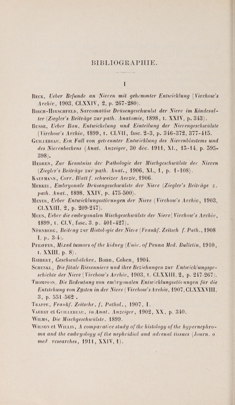 BIBLIOGRAPHIE. I Beck, Ueber Bcfunde an'Nieren mit gehemmlcr Enhoicklung ( Virchow's Archiv, 1903, CLXXIV, 2, p. 267-280). Birch-IIirschfeld, Sarcomatose Driisengcschwulst der Niere im liinde s al¬ ler {Ziegler's Beilrage zur palh. Anatomie, 1898, t. XXIV, p. 343). Busse, Ueber Bau, Enlwickelung und Einlcilung der Nierengeschwülslc [Virchow s Archiv, 1899, t. CLVII, fasc. 2-3, p. 346-372, 377-415. Guillebkau, Ein Fait von geti ennler Entwicklung des Nierenblaslems und des Nierenbeckens [Anal. Anzeigcr, 30 déc. 1911, XI,, 15-14, p. 395- 398). IIedren, Zur Kennlniss der Pathologie der Mischgeschwülsle der Nier en [Ziegler's Beilrage zur palh. Anal., 1906, XL, 1, p. 1-108). Kaufmann, Corr. Blall f. schweizer Aerzle, 1906. Merkee, Embryonalc Driisengcschwûlsle der Niere [Ziegler's Beilrage z. palh. Anal., 1898, XXIV, p. 475-500). Meyer, Ueber Enlwicklungsstôrungen der Niere [Virchow's Archiv, 1903, CLXXIII, 2, p. 209-217). Muus, Ueber die embryonalen Mischgeschwülsle der Niere[ Virchow's Archiv, 1899, t . CLV, fasc. 3, p. 401-427). Nürnbekg, Beilrag zur Histologie der Niere [Frankf. Zeilsch f. Palh., 1908 I, p. 3-4). Pfeiffer, Mijred lumors of lhe kidney [Unie, of Penna Med. Bulletin, 1910, t. XXIII, p. 8). Bibbert, Geschwulsllchre. Bonn, Colien, 1904. SciiENKL, Die fôlale Riesenniere und ihre Beziehungen zur Enlwicklungsge- schichle der Niere [Virchow' s Archiv, 1903, t. CLXXIII, 2, p. 247-267). Thompson, Die Bcdeulung von embryonalen Enlwicklungssloi ungen fiir die Enlslehung von Zyslcn in der Niere [ Virchow's Archiv, 1907, CLXXXVIII, 3, p. 551-562 . Trappe, Frankf. Zeilschr. f. Pathol., 1907, I. Vaerst et Guiij.ebeau, in Anal. Anzeigcr, 1902, XX, p. 340. Wilms, Die Mischgeschwülsle. 1899. Wilson et Willis, A comparative sludy of lhe histology of lhe hypernephro- ma and lhe embryology of lhe nephridial and ad rénal tissues [Journ. o