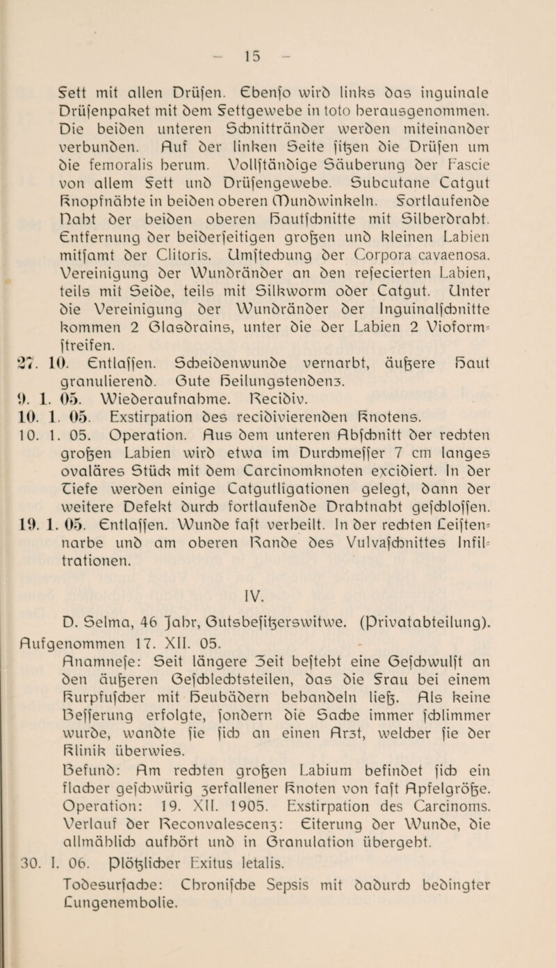 Fett mit allen Drüfen. Cbenfo wirb links bas inguinale Drüfenpaket mit bem Fettgewebe in toto berausgenommen. Die beiben unteren Scbnittränber werben miteinanöer verbunöen. Ruf ber linken Seite fit3en bie Drüfen um bie femoralis herum. Vollftänbige Säuberung ber Eascie von allem Fett unb Drüfengewebe. Subcutane Catgut ftnopfnäbte in beiben oberen (Dunbwinkeln. Fortlaufenbe Habt ber beiben oberen ßautfcbnitte mit Silberbrabt. Cntfernung ber beiberfeitigen großen unb kleinen Labien mitfamt ber Clitoris. Umftecbung ber Corpora cavaenosa. Vereinigung ber Wunbränber an ben refecierten Labien, teils mit Seibe, teils mit Silkworm ober Catgut. Unter bie Vereinigung ber Wunbränber ber Inguinalfcbnitte kommen 2 Glasbrains, unter bie ber Labien 2 Vioform- jtreifen. ‘27. 10. Cntlaffen. Scbeibenwunbe vernarbt, äußere Saut granulierenb. Gute F5eilungstenben3. 0. 1. 05. Wieberaufnabme. Recibiv. 10. 1. 05. Exstirpation bes recibivierenben Snotens. 10. 1. 05. Operation. Rus bem unteren Rbfcbnitt ber rechten großen Labien wirb etwa im Durcbmeffer 7 cm langes ovaläres Stück mit bem Carcinomknoten excibiert. In ber Ciefe werben einige Catgutügationen gelegt, bann ber weitere Defekt burcb fortlaufenbe Drabtnabt gefcbloffen. 19. 1. 05. Cntlaffen. Wunbe faft verheilt. In ber rechten Ceiftem narbe unb am oberen Ranbe bes Vulvafcbnittes Infik trationen. IV. D. Selma, 46 jabr, Gutsbefit3erswitwe. (Privatabteilung). Rufgenommen 17. XII. 05. Rnamnefe: Seit längere Seit beftebt eine Gefcbwulft an ben äußeren Gefcblecbtsteilen, bas bie Frau bei einem Surpfufcber mit ßeubäbern bebanbeln liefe. Rls keine Befferung erfolgte, fonbern bie Sache immer fcblimmer würbe, wanbte fie fich an einen Rr3t, welcher fie ber Slinik überwies. Befunb: Rm rechten großen Labium befinbet ficb ein flacher gejchwürig 3erfallener Snoten von faft Rpfelgröfoe. Operation: 19. XII. 1905. Exstirpation des Carcinoms. Verlauf ber Reconvalescen3: Eiterung ber Wunbe, bie allmählich aufhört unb in Granulation übergeht. 30. I. 06. piöyicber Exitus letalis. Tobesurfacbe: Cbronifcbe Sepsis mit baburcb bebingter Lungenembolie.