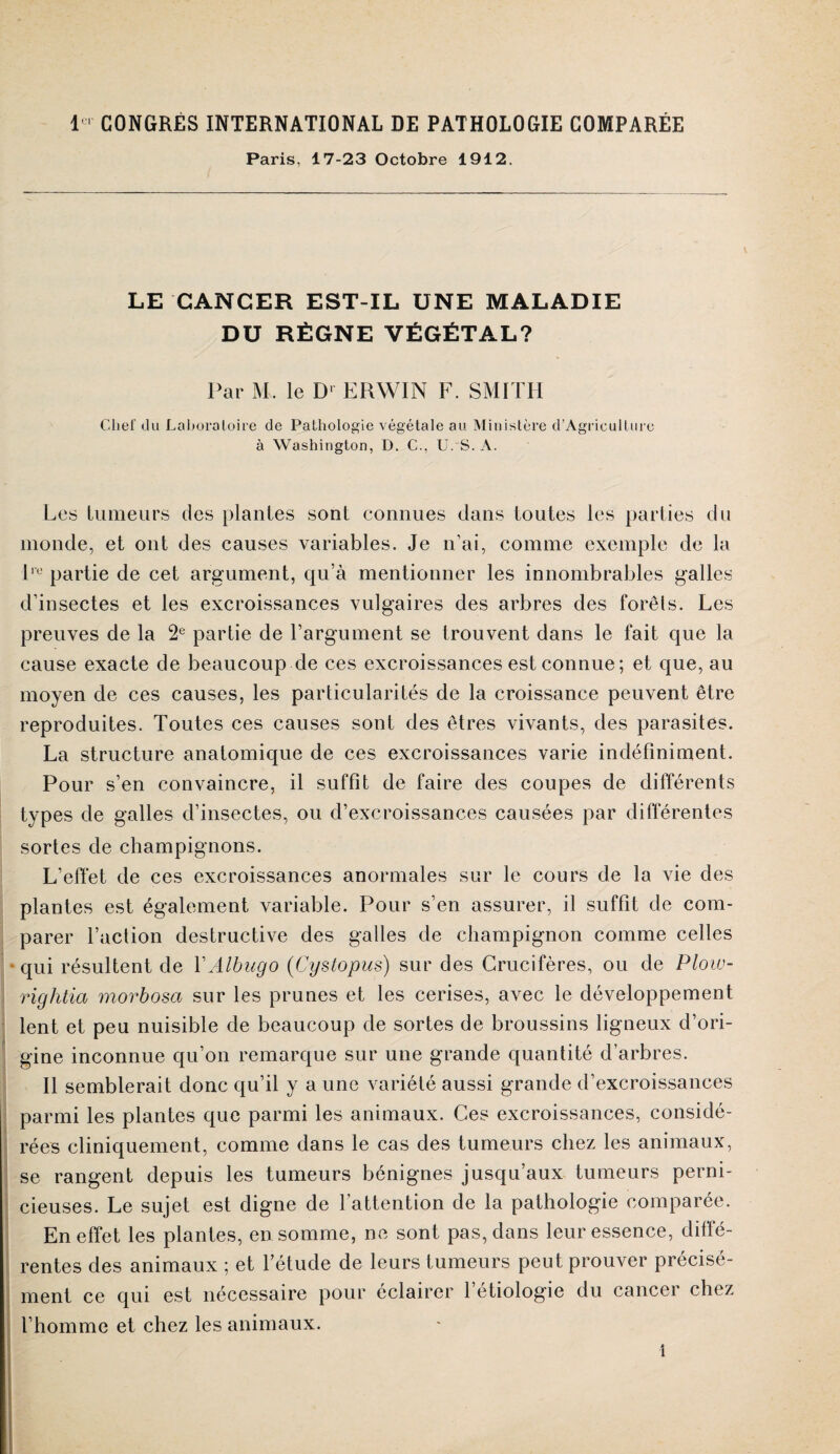 Paris, 17-23 Octobre 1912. LE CANCER EST-IL UNE MALADIE DU RÈGNE VÉGÉTAL? Par M. le D' ERWIN F. SMITH Chef du Laboratoire de Pathologie végétale au. Ministère d’Agricullure à Washington, D. C., U. S. A. Les tumeurs des plantes sont connues clans toutes les parties du monde, et ont des causes variables. Je n’ai, comme exemple de la lre partie de cet argument, qu’à mentionner les innombrables galles d’insectes et les excroissances vulgaires des arbres des forêts. Les preuves de la 2e partie de l’argument se trouvent dans le fait que la cause exacte de beaucoup de ces excroissances est connue ; et que, au moyen de ces causes, les particularités de la croissance peuvent être reproduites. Toutes ces causes sont des êtres vivants, des parasites. La structure anatomique de ces excroissances varie indéfiniment. Pour s’en convaincre, il suffît de faire des coupes de différents types de galles d’insectes, ou d’excroissances causées par différentes sortes de champignons. L’effet de ces excroissances anormales sur le cours de la vie des plantes est également variable. Pour s’en assurer, il suffît de com¬ parer l’action destructive des galles de champignon comme celles qui résultent de YAlbugo (Cyslopus) sur des Crucifères, ou de Plow- rightia morbosa sur les prunes et les cerises, avec le développement lent et peu nuisible de beaucoup de sortes de broussins ligneux d’ori¬ gine inconnue qu’on remarque sur une grande quantité d’arbres. Il semblerait donc qu’il y a une variété aussi grande d’excroissances parmi les plantes que parmi les animaux. Ces excroissances, considé¬ rées cliniquement, comme dans le cas des tumeurs chez les animaux, se rangent depuis les tumeurs bénignes jusqu’aux tumeurs perni¬ cieuses. Le sujet est digne de l’attention de la pathologie comparée. En effet les plantes, en somme, ne sont pas, dans leur essence, diffé¬ rentes des animaux ; et l’étude de leurs tumeurs peut prouver précisé¬ ment ce qui est nécessaire pour éclairer 1 étiologie du cancer chez l’homme et chez les animaux. 1