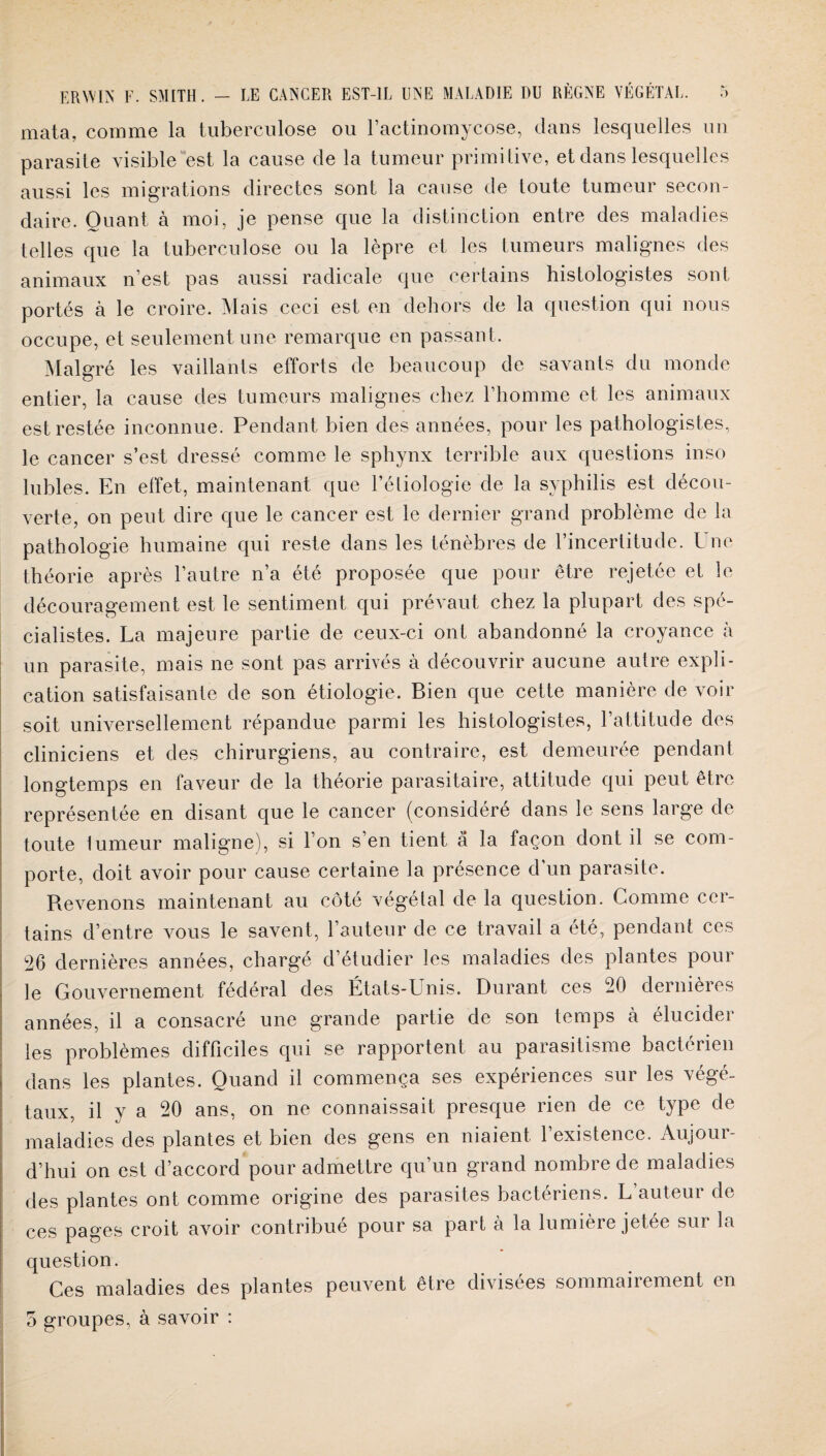 mata, comme la tuberculose ou l’actinomycose, dans lesquelles un parasite visible est la cause de la tumeur primitive, et dans lesquelles aussi les migrations directes sont la cause de toute tumeur secon¬ daire. Ouant à moi, je pense que la distinction entre des maladies telles que la tuberculose ou la lèpre et les tumeurs malignes des animaux n’est pas aussi radicale que certains histologistes sont portés à le croire. Mais ceci est en dehors de la question qui nous occupe, et seulement une remarque en passant. Malgré les vaillants efforts de beaucoup de savants du monde entier, la cause des tumeurs malignes chez l’homme et les animaux est restée inconnue. Pendant bien des années, pour les pathologistes, le cancer s’est dressé comme le sphynx terrible aux questions inso lubies. En effet, maintenant que l’étiologie de la syphilis est décou¬ verte, on peut dire que le cancer est le dernier grand problème de la pathologie humaine qui reste dans les ténèbres de l’incertitude. Une théorie après l’autre n’a été proposée que pour être rejetée et le découragement est le sentiment qui prévaut chez la plupart des spé¬ cialistes. La majeure partie de ceux-ci ont abandonné la croyance à un parasite, mais ne sont pas arrivés à découvrir aucune autre expli¬ cation satisfaisante de son étiologie. Bien que cette manière de voir soit universellement répandue parmi les histologistes, l’attitude des cliniciens et des chirurgiens, au contraire, est demeurée pendant longtemps en faveur de la théorie parasitaire, attitude qui peut être représentée en disant que le cancer (considéré dans le sens large de toute 1 umeur maligne), si l’on s’en tient a la façon dont il se com¬ porte, doit avoir pour cause certaine la présence d un parasite. Revenons maintenant au côté végétal de la question. Comme ccr- tains d’entre vous le savent, l’auteur de ce travail a été, pendant ces 26 dernières années, chargé d’étudier les maladies des plantes pour le Gouvernement fédéral des États-Unis. Durant ces 20 dernières années, il a consacré une grande partie de son temps à élucider les problèmes difficiles qui se rapportent au parasitisme bactérien dans les plantes. Quand il commença ses expériences sur les végé¬ taux, il y a 20 ans, on ne connaissait presque rien de ce type de maladies des plantes et bien des gens en niaient l’existence. Aujour¬ d’hui on est d’accord pour admettre qu’un grand nombre de maladies des plantes ont comme origine des parasites bactériens. L’auteur de ces pages croit avoir contribué pour sa part à la lumière jetée sur la question. Ces maladies des plantes peuvent être divisées sommairement en