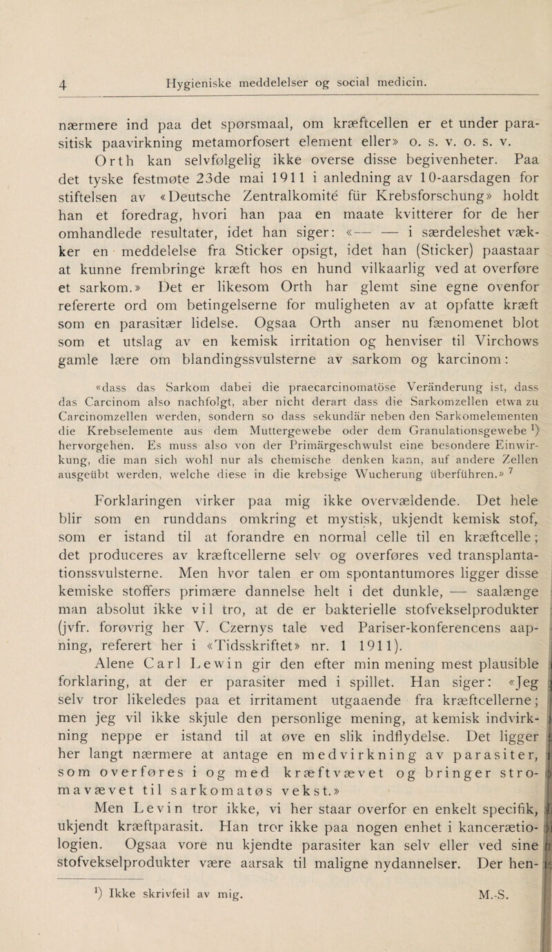 nærmere ind paa det spørsmaal, om kræftcellen er et under para- sitisk paavirkning metamorfosert element eller» o. s. v. o. s. v. Orth kan selvfølgelig ikke overse disse begivenheter. Paa det tyske festmøte 23de mai 1911 i anledning av 10-aarsdagen for stiftelsen av «Deutsche Zentralkomité flir Krebsforschung» holdt han et foredrag, hvori han paa en maate kvitterer for de her omhandlede resultater, idet han siger: «— — i særdeleshet væk- ker en meddelelse fra Sticker opsigt, idet han (Sticker) paastaar at kunne frembringe kræft hos en hund vilkaarlig ved at overføre et sarkom.» Det er likesom Orth har glemt sine egne ovenfor refererte ord om betingelserne for muligheten av at opfatte kræft som en parasitær lidelse. Ogsaa Orth anser nu fænomenet blot som et utslag av en kemisk irritation og henviser til Virchows gamle lære om blandingssvulsterne av sarkom og karcinom: «dass das Sarkom dabei die praecarcinomatose Verånderung ist, dass das Carcinom also nachfolgt, aber nicht derart dass die Sarkomzellen etwa zu Carcinomzellen werden, sondern so dass sekundar neben den Sarkomelementen die Krebselemente aus dem Muttergewebe oder dem Granul&tionsgewebe !) hervorgehen. Es muss also von der Primargeschwulst eine besondere Einwir- kung, die man sich wohl nur als chemische denken kann, auf andere Zellen ausgeiibt werden, welche diese in die krebsige Wucherung iiberfiihren.» 7 Forklaringen virker paa mig ikke overvældende. Det hele blir som en runddans omkring et mystisk, ukjendt kemisk stof, som er istand til at forandre en normal celle til en kræftcelle; det produceres av kræftcellerne selv og overføres ved transplanta- tionssvulsterne. Men hvor talen er om spontantumores ligger disse kemiske stoffers primære dannelse helt i det dunkle, — saalænge man absolut ikke v i 1 tro, at de er bakterielle stofvekselprodukter (jvfr. forøvrig her V. Czernys tale ved Pariser-konferencens aap- ning, referert her i «Tidsskriftet» nr. 1 1911). Alene Carl Lewin gir den efter min mening mest plausible j forklaring, at der er parasiter med i spillet. Han siger: «Jeg j selv tror likeledes paa et irritament utgaaende fra kræftcellerne; men jeg vil ikke skjule den personlige mening, at kemisk indvirk- I ning neppe er istand til at øve en slik indflydelse. Det ligger her langt nærmere at antage en medvirkning av parasiter, t som overføres i og med kræftvævet og bringer stro- j> mavævet til sarkom atøs vekst.» Men Levin tror ikke, vi her staar overfor en enkelt specifik, £ ukjendt kræftparasit. Han tror ikke paa nogen enhet i kancerætio- jj logien. Ogsaa vore nu kjendte parasiter kan selv eller ved sine n stofvekselprodukter være aarsak til maligne nydannelser. Der hen- i b Ikke skrivfeil av mig. M.-S.