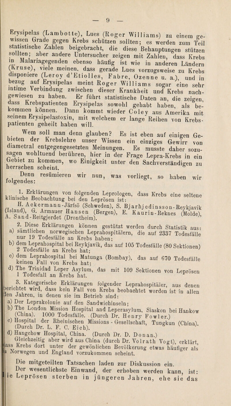 Erysipelas (Lambotte), Lues (Roger Williams) zu einem ge- vyissen Grade gegen Krebs schützen sollten; es werden zum Teil statistische Zahlen beigebracht, die diese Behauptungen stützen sollten; aber andere Untersucher zeigen mit Zahlen, dass Krebs in Malariagegenden ebenso häufig ist wie in anderen Ländern (fti use), viele meinen, dass gerade Lues vorzugsweise zu Krebs disponiere (Leroy d’Etiolles, Fahre, Ozenne u. a.), und in bezug auf Erysipelas meint Roger Williams sogar eine sehr intime Verbindung zwischen dieser Krankheit und Krebs nach¬ gewiesen zu haben. Er führt statistische Daten an, die zeigen dass Krebspatienten Erysipelas sowohl gehabt haben, als be¬ kommen können. Dann kommt wieder Coley aus Amerika mit seinem Erysipelastoxin, mit welchem er lange Reihen von Krebs¬ patienten geheilt haben will. Wem soll man denn glauben? Es ist eben auf einigen Ge¬ bieten der Krebslehre unser Wissen ein einziges Gewirr von diametral entgegengesetzten Meinungen. Es musste daher sozu¬ sagen woh tuend berühren hier in der Frage Lepra-Krebs in ein Gebiet zu kommen, wo Einigkeit unter den Sachverständigen zu herrschen scheint. Denn resümieren wir nun, was vorliegt, so haben wir lolgeudes: 1 Erklärungen von folgenden Leprologen, dass Krebs eine seltene Klinische Beobachtung bei den Leprösen ist: /t i AckeJ,manü'Jari:sö (Schweden), S. Bjarhj edinsson-Reykjavik (Island) G. Armauer Bansen (Bergen), E. Kaurin-Reknes (Molde) A. Sand-Reitgjerdet (Drontheim). 2. Diese Erklärungen können gestützt werden durch Statistik aus: a) sämtlichen norwegischen Leprahospitälern, die auf 2337 Todesfälle nur 19 Todesfälle an Krebs haben; b) dem Leprahospital bei Reykjavik, das auf 105 Todesfälle (80 Sektionen) 2 .Todesfälle an Krebs hat; c) dem Leprahospital bei Matunga (Bombay), das auf 670 Todesfälle keinen Fall von Krebs hat; ^ T/inidad kePer Asylum, das mit 109 Sektionen von Leprösen 1 Todesfall an Krebs hat. . 3; Kategorische Erklärungen folgender Leprahospitäler, aus denen berichtet wird, dass kein Fall von Krebs beobachtet worden ist in allen den Jahren, in denen sie im Betrieb sind: a) Der Leprakolonie auf den Sandwichinseln; ^ Tbe Lond°n Mission Hospital and Leperasylum, Siaskon bei Hankow (China). 1000 Todesfälle. (Durch Dr. Henry Eowler.) c) Hospital der Rheinischen Missions - Gesellschaft, Tungkun (China) (Durch Dr. L. F. C. Eich). s ^ h d) Hangchow Hospital, China, (Durch Dr. D. Don an.) Gleichzeitig aber wird aus China (durch Dr. Yolrath Vogt), erklärt ass Krebs dort unter der gewönliehen Bevölkerung etwas häufiger als i iNorwegen und England vorzukommen scheint. Die mitgeteilten Tatsachen laden zur Diskussion ein. Der wesentlichste Einwand, der erhoben werden kann, ist: ie Leprösen sterben in jüngeren Jahren, ehe sie das