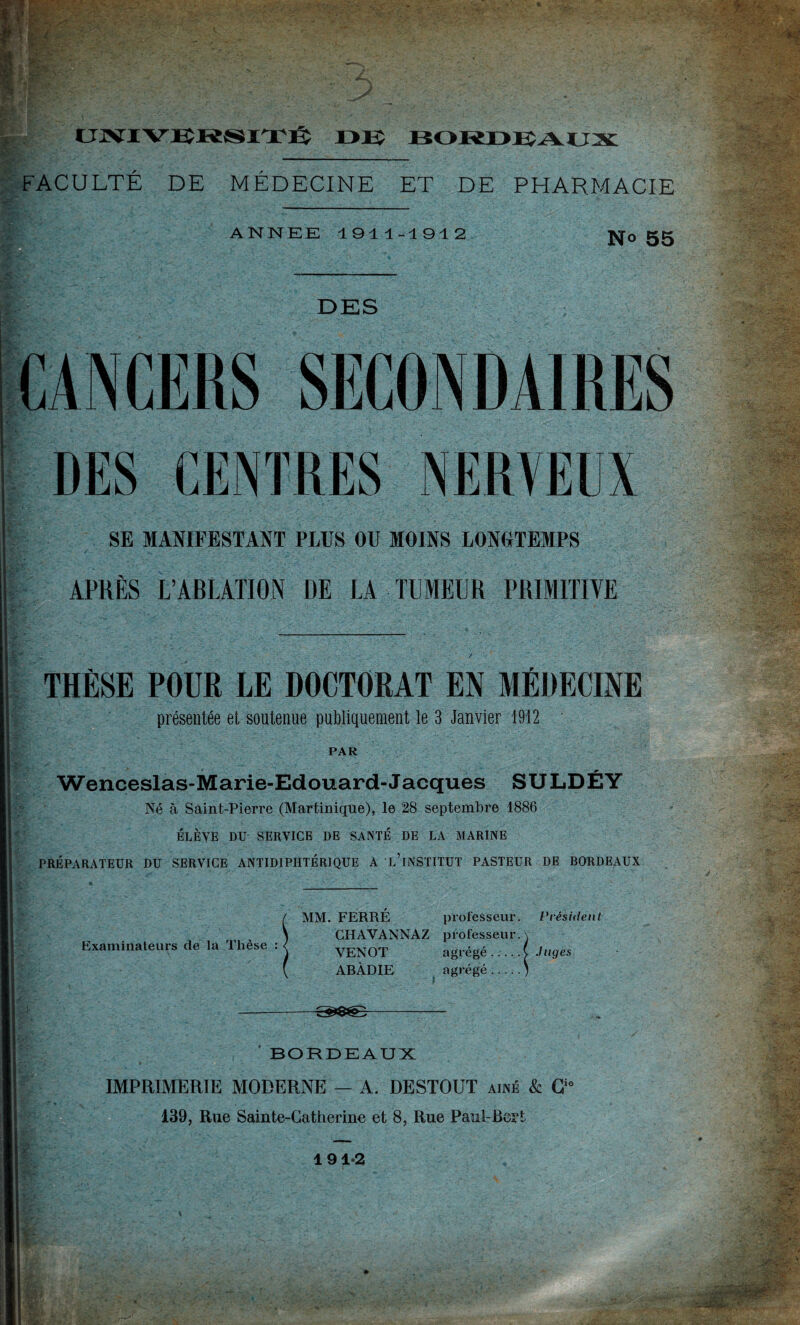 FACULTÉ DE MÉDECINE ET DE PHARMACIE ANNEE 1911-1912 ifi? No 55 I DES CANCERS SECONDAIRES DES CENTRES NERVEUX SE MANIFESTANT PLUS OU MOINS LONGTEMPS APRÈS L’ABLATION DE LA TUMEUR PRIMITIVE THÈSE POUR LE DOCTORAT EN MÉDECINE présentée et soutenue publiquement le 3 Janvier 1912 PAR Wenceslas-Marie-Edouard-Jacques 3ULDÉY Né à Saint-Pierre (Martinique), le 28 septembre 1886 ÉLÈVE DU SERVICE DE SANTÉ DE LA MARINE PRÉPARATEUR DU SERVICE ANTIDIPHTÉRIQUE A l’iNSTITUT PASTEUR DE BORDEAUX Examinateurs de la Thèse ( MM. FERRÉ professeur. Président CHAVANNAZ professeur. VENOT agrégé.^ Juges ARADIE agrégé BORDEAUX IMPRIMERIE MODERNE — A. DESTOUT aîné & C“ 139, Rue Sainte-Catherine et 8, Rue Paul-Bert