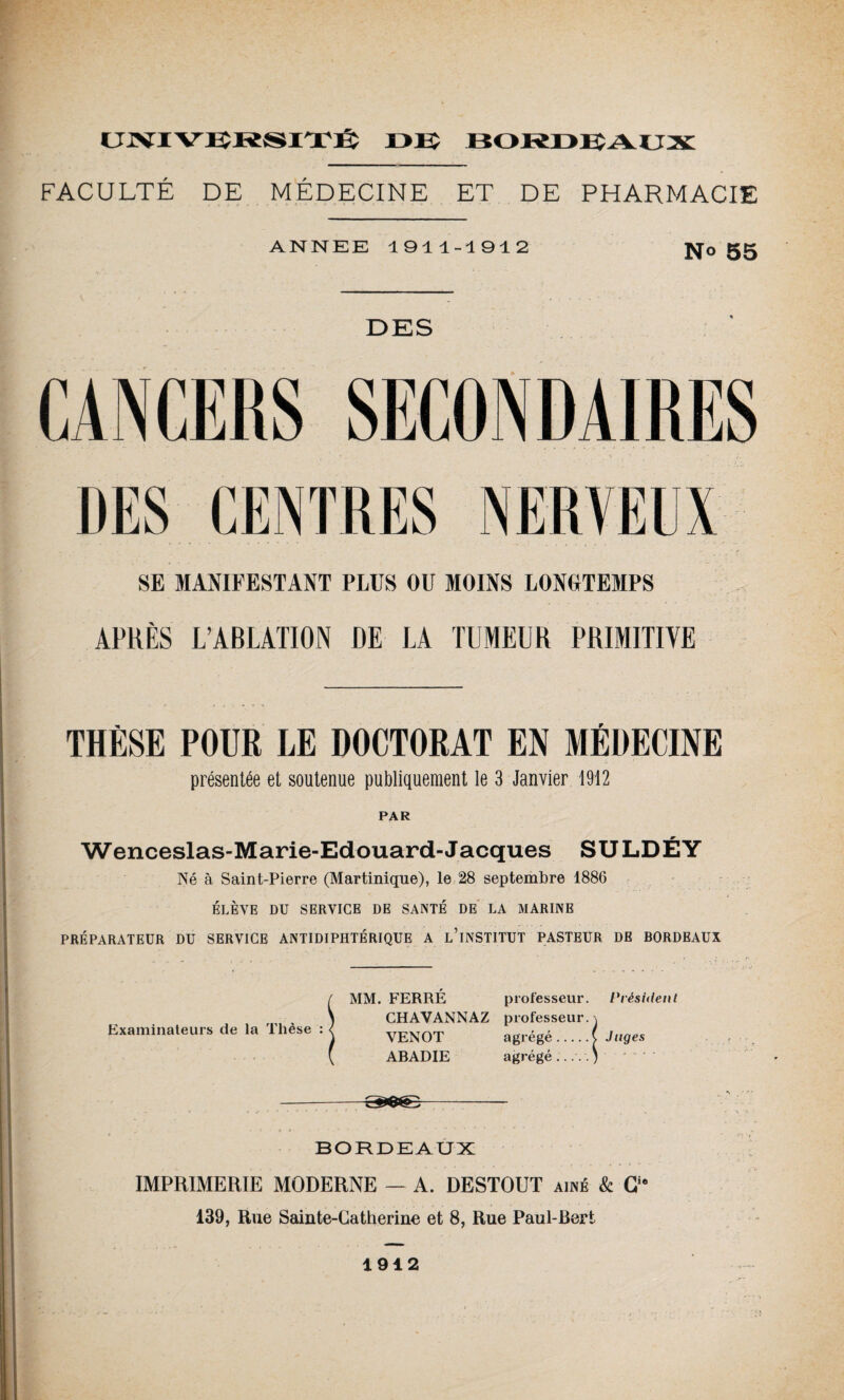 FACULTÉ DE MÉDECINE ET DE PHARMACIE ANNEE 1911-1912 N° 55 DES CANCERS SECONDAIRES DES CENTRES NERVEUX SE MANIFESTANT PLUS OU MOINS LONGTEMPS APRÈS L’ABLATION DE LA TUMEUR PRIMITIVE THÈSE POUR LE DOCTORAT EN MÉDECINE présentée et soutenue publiquement le 3 Janvier 1912 PAR Wenceslas-Marie-Edouard- Jacques SULDÉY Né à Saint-Pierre (Martinique), le 28 septembre 1886 ÉLÈVE DU SERVICE DE SANTÉ DE LA MARINE PRÉPARATEUR DU SERVICE ANTIDIPHTÉRIQUE A L’iNSTITUT PASTEUR DE BORDEAUX Examinateurs de la Thèse : MM. FERRÉ professeur. Président CHAVANNAZ professeur. \ VENOT agrégé.( Juges ABADIE agrégé..... J --Z&Q&2- BORDEAUX IMPRIMERIE MODERNE — A. DESTOUT aîné & Cie 139, Rue Sainte-Catherine et 8, Rue Paul-Bert 1912