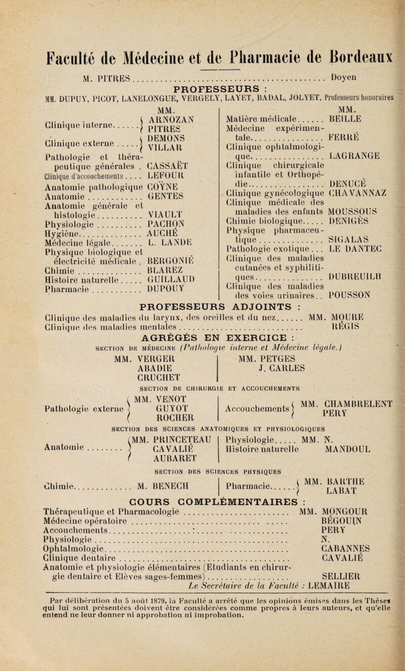 Faculté de Médecine et de Pharmacie de Bordeaux M. PITRES. Doyen PROFESSEURS : I. DUPUY, PICOT, LANELONGUE, YERGELY, LAYET, BADAL, JOLYET, Professeurs honoraires Clinique interne. MM. t ARNOZAN • PITRES . . t DEMONS Clinique externe.J VILLA R Pathologie et théra¬ peutique générales . CASSAÉT Clinique d'accouchements.... LE FO U R Anatomie pathologique COŸNE Anatomie. GENTES Anatomie générale et histologie. VIAULT Physiologie. PACIION Hygiène. AUCHÉ Médecine légale. L. LANDE Physique biologique et électricité médicale . RERGONIE Chimie. BLAREZ Histoire naturelle. GUILLAUD Pharmacie. DU PO U Y MM. Matière médicale. BE1LLE Médecine expérimen¬ tale. FERRÉ Clinique ophtalmologi¬ que.. LAGRANGE Clinique chirurgicale infantile et Orthopé¬ die. DENUCÉ Clinique gynécologique CHAVANNAZ Clinique médicale des maladies des enfants MOUSSOUS Chimie biologique. DENIGES Physique pharmaceu¬ tique . S IG A LA S Pathologie exotique ... LE DANTEC Clinique des maladies cutanées et syphiliti¬ ques... DUBREUILH Clinique des maladies des voies urinaires.. POUSSON PROFESSEURS ADJOINTS : Clinique des maladies du larynx, des oreilles et du nez. MM. MO U RE Clinique des maladies mentales .. REGIS AGRÉGÉS EN EXERCICE : section dis médecine (Pathologie interne et Médecine légale.) MM. PETGES J. CARLES Pathologie externe Anatomie MM. VERGER ABADIE CRUCHET SECTION DE CHIRURGIE ET ACCOUCHEMENTS MM. VENOT GÜYOT ROCHER SECTION DES SCIENCES ANATOMIQUES ET PHYSIOLOGIQUES Accouchements J MM. CHAMBRELENT PERY MM. PR1NCETEAU CA VA LIÉ AUBARET Physiologie. MM. N. Histoire naturelle MANDOUL SECTION DES SCIENCES PHYSIQUES Chimie. M. BENECH Pharmacie. MM. BARTHE LABAT COURS COMPLEMENTAIRES : Thérapeutique et Pharmacologie.. MM. MONGOUR Médecine opératoire. BÉGOUIN Accouchements.:. . PERY Physiologie... N. Ophtalmologie. CABANNES Clinique dentaire. CAVALIÉ Anatomie et physiologie élémentaires (Etudiants en chirur¬ gie dentaire et Elèves sages-femmes).. SELLIER Le Secrétaire de la Faculté : LEMAIRE Par délibération du 5 août 1879, la Faculté a arrêté que les opinions émises dans les Thèses qui lui sont présentées doivent être considérées comme propres à leurs auteurs, et qu’elle entend ne leur donner ni approbation ni improbation.