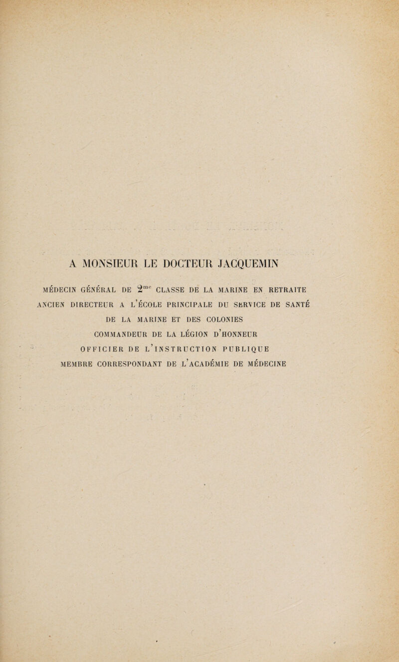 A MONSIEUR LE DOCTEUR JÀCQUEMIN MÉDECIN GÉNÉRAL DE 2mo CLASSE DE LA MARINE EN RETRAITE ANCIEN DIRECTEUR A L’ÉCOLE PRINCIPALE DU SERVICE DE SANTÉ DE LA MARINE ET DES COLONIES COMMANDEUR DE LA LÉGION d’hONNEUR OFFICIER DE L’iNSTRUCTION PUBLIQUE MEMBRE CORRESPONDANT DE l’aCADÉMIE DE MÉDECINE