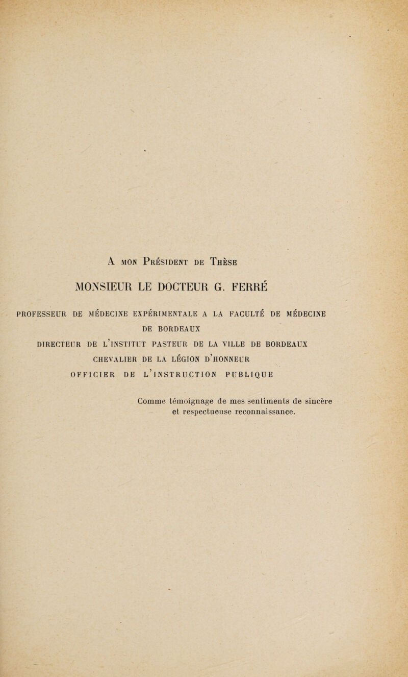 A. mon Président de Thèse MONSIEUR LE DOCTEUR G. FERRÉ PROFESSEUR DE MÉDECINE EXPÉRIMENTALE A LA FACULTÉ DE MÉDECINE DE BORDEAUX DIRECTEUR DE L’iNSTITUT PASTEUR DE LA VILLE DE BORDEAUX CHEVALIER DE LA LÉGION D’HONNEUR OFFICIER DE L’INSTRUCTION PUBLIQUE Comme témoignage de mes sentiments de sincère et respectueuse reconnaissance.