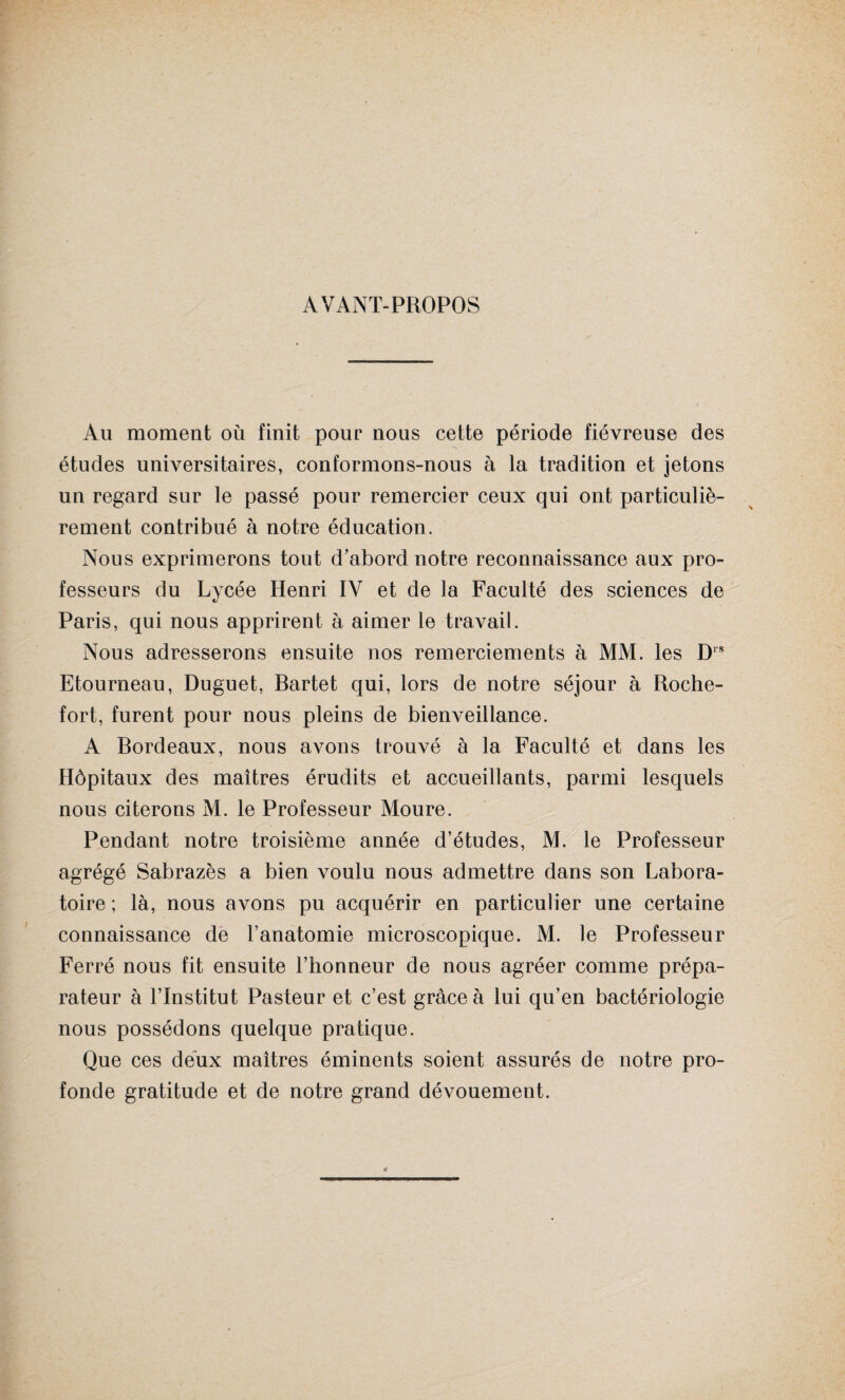 AVANT-PROPOS Au moment où finit pour nous cette période fiévreuse des études universitaires, conformons-nous à la tradition et jetons un regard sur le passé pour remercier ceux qui ont particuliè¬ rement contribué à notre éducation. Nous exprimerons tout d’abord notre reconnaissance aux pro¬ fesseurs du Lycée Henri IV et de la Faculté des sciences de Paris, qui nous apprirent à aimer le travail. Nous adresserons ensuite nos remerciements à MM. les Drs Etourneau, Duguet, Bartet qui, lors de notre séjour à Roche- fort, furent pour nous pleins de bienveillance. A Bordeaux, nous avons trouvé à la Faculté et dans les Hôpitaux des maîtres érudits et accueillants, parmi lesquels nous citerons M. le Professeur Moure. Pendant notre troisième année d’études, M. le Professeur agrégé Sabrazès a bien voulu nous admettre dans son Labora¬ toire ; là, nous avons pu acquérir en particulier une certaine connaissance de l’anatomie microscopique. M. le Professeur Ferré nous fit ensuite l’honneur de nous agréer comme prépa¬ rateur à l’Institut Pasteur et c’est grâce à lui qu’en bactériologie nous possédons quelque pratique. Que ces deux maîtres éminents soient assurés de notre pro¬ fonde gratitude et de notre grand dévouement.