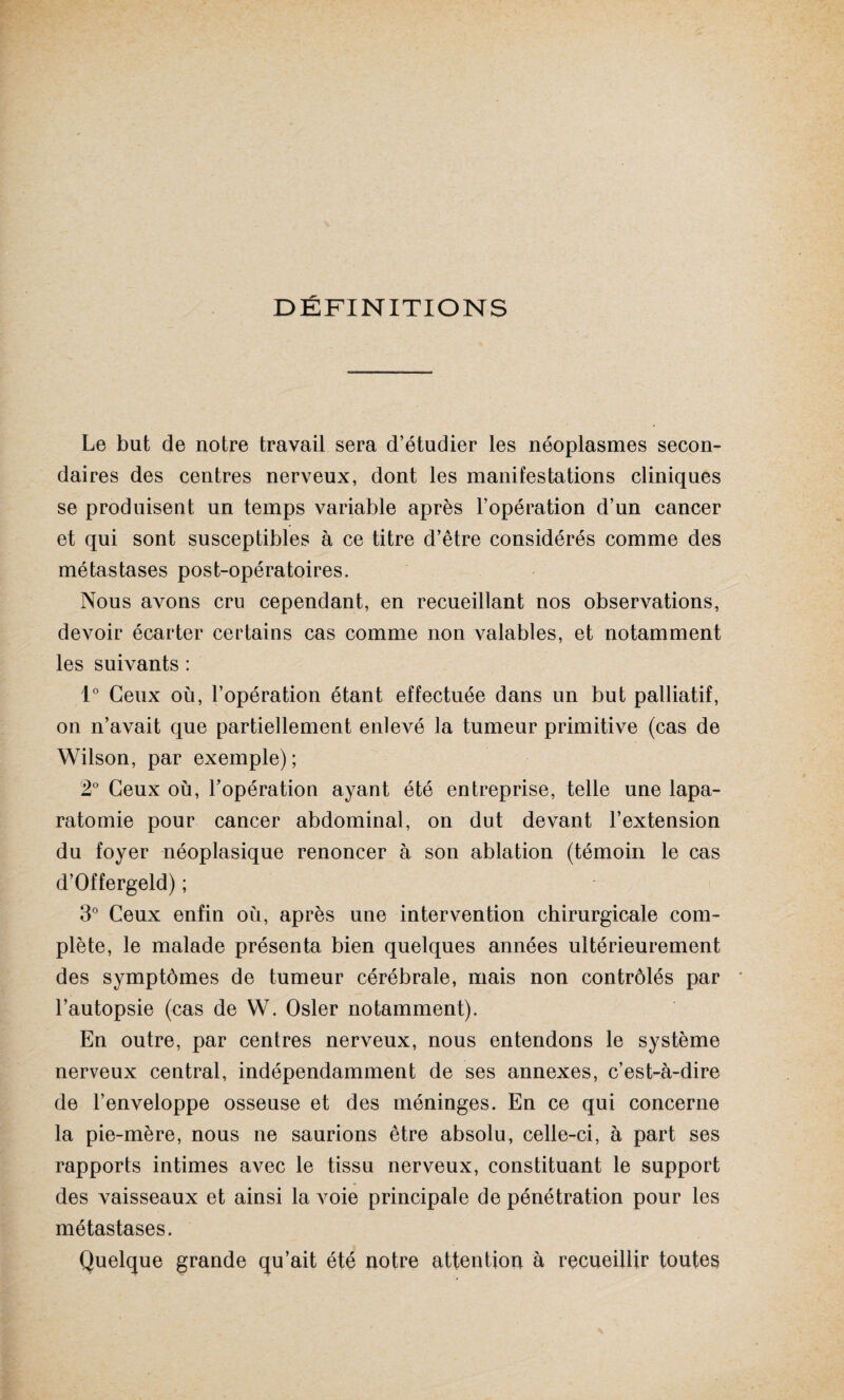 DÉFINITIONS Le but de notre travail sera d’étudier les néoplasmes secon¬ daires des centres nerveux, dont les manifestations cliniques se produisent un temps variable après l’opération d’un cancer et qui sont susceptibles à ce titre d’être considérés comme des métastases post-opératoires. Nous avons cru cependant, en recueillant nos observations, devoir écarter certains cas comme non valables, et notamment les suivants : 1° Ceux où, l’opération étant effectuée dans un but palliatif, on n’avait que partiellement enlevé la tumeur primitive (cas de Wilson, par exemple); 2° Ceux où, l’opération ayant été entreprise, telle une lapa- ratomie pour cancer abdominal, on dut devant l’extension du foyer néoplasique renoncer à son ablation (témoin le cas d’Offergeld) ; 3° Ceux enfin où, après une intervention chirurgicale com¬ plète, le malade présenta bien quelques années ultérieurement des symptômes de tumeur cérébrale, mais non contrôlés par l’autopsie (cas de VV. Osler notamment). En outre, par centres nerveux, nous entendons le système nerveux central, indépendamment de ses annexes, c’est-à-dire de l’enveloppe osseuse et des méninges. En ce qui concerne la pie-mère, nous ne saurions être absolu, celle-ci, à part ses rapports intimes avec le tissu nerveux, constituant le support des vaisseaux et ainsi la voie principale de pénétration pour les métastases. Quelque grande qu’ait été notre attention à recueillir toutes