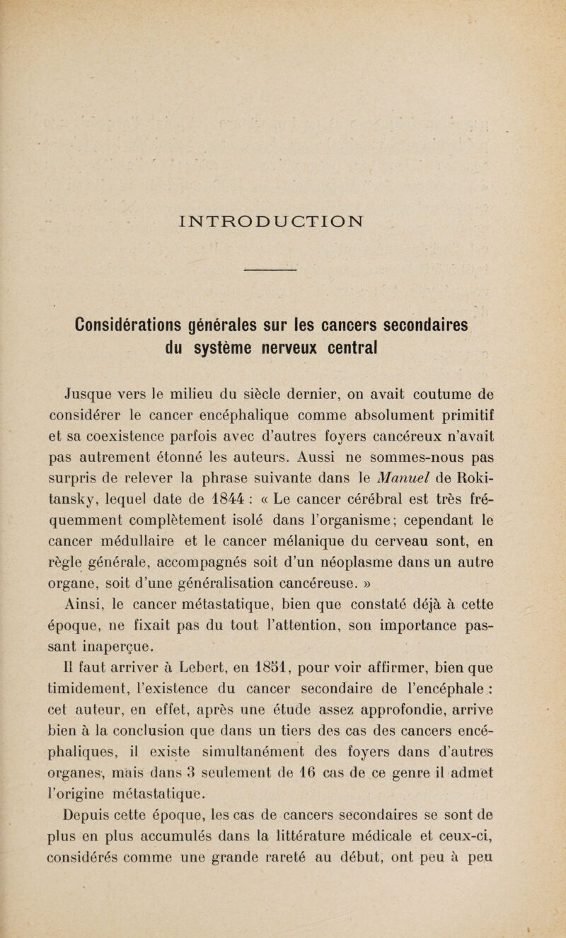 INTRODUCTION Considérations générales sur les cancers secondaires du système nerveux central Jusque vers le milieu du siècle dernier, on avait coutume de considérer le cancer encéphalique comme absolument primitif et sa coexistence parfois avec d’autres foyers cancéreux n’avait pas autrement étonné les auteurs. Aussi ne sommes-nous pas surpris de relever la phrase suivante dans le Manuel de Rold- tansky, lequel date de 1844 : « Le cancer cérébral est très fré¬ quemment complètement isolé dans l’organisme; cependant le cancer médullaire et le cancer mélanique du cerveau sont, en règle générale, accompagnés soit d’un néoplasme dans un autre organe, soit d’une généralisation cancéreuse. » Ainsi, le cancer métastatique, bien que constaté déjà à cette époque, ne fixait pas du tout l’attention, son importance pas¬ sant inaperçue. 11 faut arriver à Lebert, en 1851, pour voir affirmer, bien que timidement, l’existence du cancer secondaire de l’encéphale : cet auteur, en effet, après une étude assez approfondie, arrive bien à la conclusion que dans un tiers des cas des cancers encé¬ phaliques, il existe simultanément des foyers dans d’autres organes, mais dans 3 seulement de 16 cas de ce genre il admet l’origine métastatique. Depuis cette époque, les cas de cancers secondaires se sont de plus en plus accumulés dans la littérature médicale et ceux-ci, considérés comme une grande rareté au début, ont peu à peu
