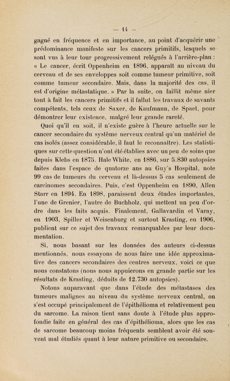 gagné en fréquence et en importance, au point d’acquérir une prédominance manifeste sur les cancers primitifs, lesquels se sont vus à leur tour progressivement relégués à l’arrière-plan : « Le cancer, écrit Oppenheim en 1896, apparaît au niveau du cerveau et de ses enveloppes soit comme tumeur primitive, soit comme tumeur secondaire. Mais, dans la majorité des cas, il est d’origine métastatique. » Par la suite, on faillit même nier tout à fait les cancers primitifs et il fallut les travaux de savants compétents, tels ceux de Saxer, de Kaufmann, de Spaet, pour démontrer leur existence, malgré leur grande rareté. Quoi qu’il en soit, il n’existe guère à l’heure actuelle sur le cancer secondaire du système nerveux central qu’un matériel de cas isolés (assez considérable, il faut le reconnaître). Les statisti¬ ques sur cette question n’ont été établies avec un peu de soins que depuis Klebs en 1875. HaleWhite, en 1886, sur 5.830 autopsies faites dans l’espace de quatorze ans au Guy’s Hospital, note 99 cas de tumeurs du cerveau et là-dessus 5 cas seulement de carcinomes secondaires. Puis, c’est Oppenheim en 1890, Allen Starr en 1894. En 1898, paraissent deux études importantes, l’une de Grenier, l’autre de Buchholz, qui mettent un peu d’or¬ dre dans les faits acquis. Finalement, Gallavardin et Yaray, en 1903, Spiller et Weisenburg et surtout Krasting, en 1906, publient sur ce sujet des travaux remarquables par leur docu¬ mentation. Si, nous basant sur les données des auteurs ci-dessus mentionnés, nous essayons de nous faire une idée approxima¬ tive des cancers secondaires des centres nerveux, voici ce que nous constatons (nous nous appuierons en grande partie sur les résultats de Krasting, déduits de 12.730 autopsies). Notons auparavant que dans l’étude des métastases des tumeurs malignes au niveau du système nerveux central, on s’est occupé principalement de l’épithélioma et relativement peu du sarcome. La raison tient sans doute à l’étude plus appro¬ fondie faite en général des cas d’épithélioma, alors que les cas de sarcome beaucoup moins fréquents semblent avoir été sou¬ vent mal étudiés quant à leur nature primitive ou secondaire.