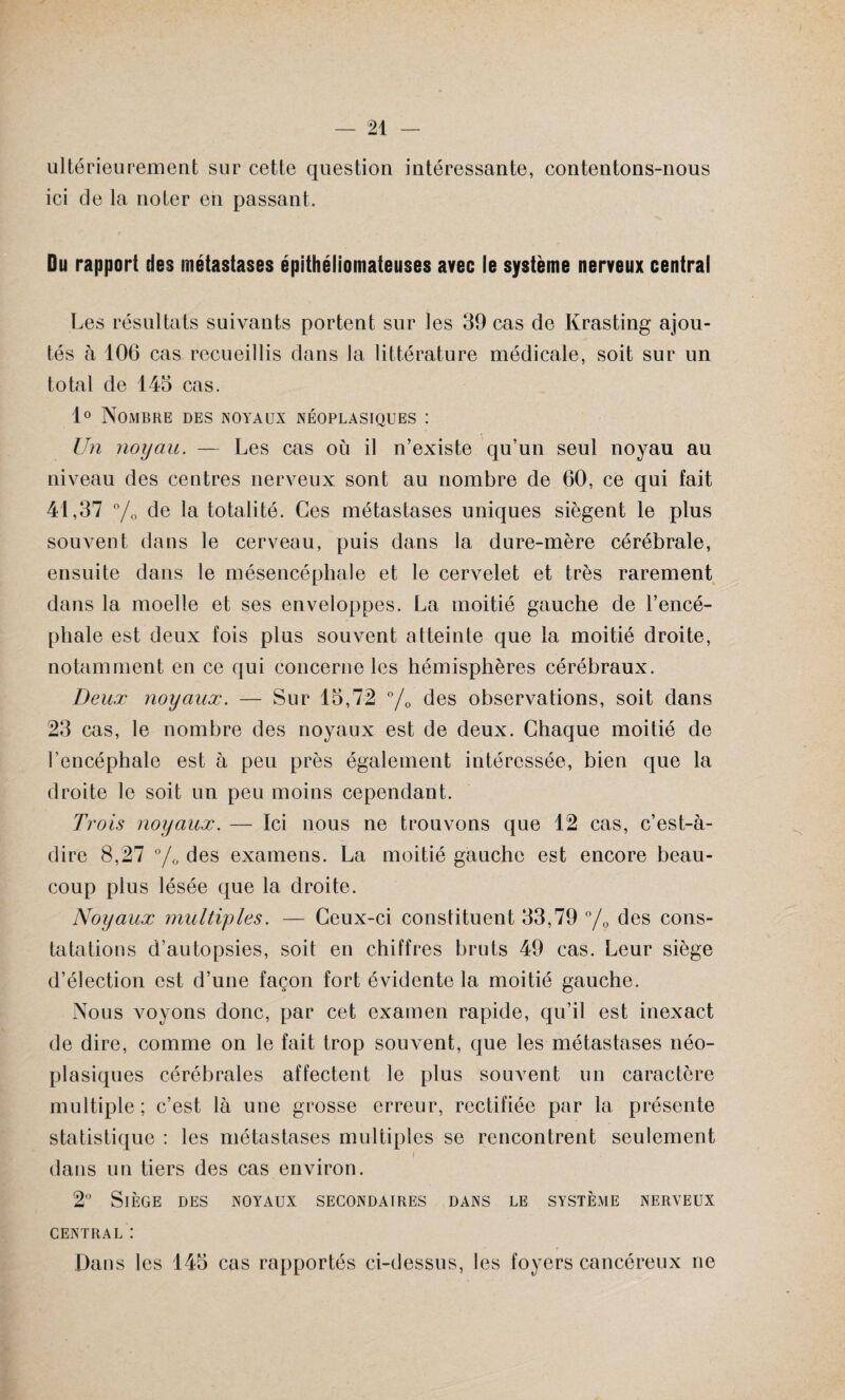 ultérieurement sur cette question intéressante, contentons-nous ici de la noter en passant. Du rapport des métastases épithéliomateuses avec le système nerveux central Les résultats suivants portent sur les 39 cas de Krasting ajou¬ tés à 106 cas recueillis dans la littérature médicale, soit sur un total de 145 cas. 1° Nombre des noyaux néoplasiques : Un noyau. — Les cas où il n’existe qu’un seul noyau au niveau des centres nerveux sont au nombre de 60, ce qui fait 41,37 % de la totalité. Ces métastases uniques siègent le plus souvent dans le cerveau, puis dans la dure-mère cérébrale, ensuite dans le mésencéphale et le cervelet et très rarement dans la moelle et ses enveloppes. La moitié gauche de l’encé¬ phale est deux fois plus souvent atteinte que la moitié droite, notamment en ce qui concerne les hémisphères cérébraux. Deux noyaux. — Sur 15,72 °/0 des observations, soit dans 23 cas, le nombre des noyaux est de deux. Chaque moitié de l’encéphale est à peu près également intéressée, bien que la droite le soit un peu moins cependant. Trois noyaux. — Ici nous ne trouvons que 12 cas, c’est-à- dire 8,27 °/0 des examens. La moitié gaucho est encore beau¬ coup plus lésée que la droite. Noyaux multiples. — Ceux-ci constituent 33,79 °/0 des cons¬ tatations d’autopsies, soit en chiffres bruts 49 cas. Leur siège d’élection est d’une façon fort évidente la moitié gauche. Nous voyons donc, par cet examen rapide, qu’il est inexact de dire, comme on le fait trop souvent, que les métastases néo¬ plasiques cérébrales affectent le plus souvent un caractère multiple; c’est là une grosse erreur, rectifiée par la présente statistique : les métastases multiples se rencontrent seulement i dans un tiers des cas environ. 2° Siège des noyaux secondaires dans le système nerveux CENTRAL : Dans les 145 cas rapportés ci-dessus, les foyers cancéreux ne