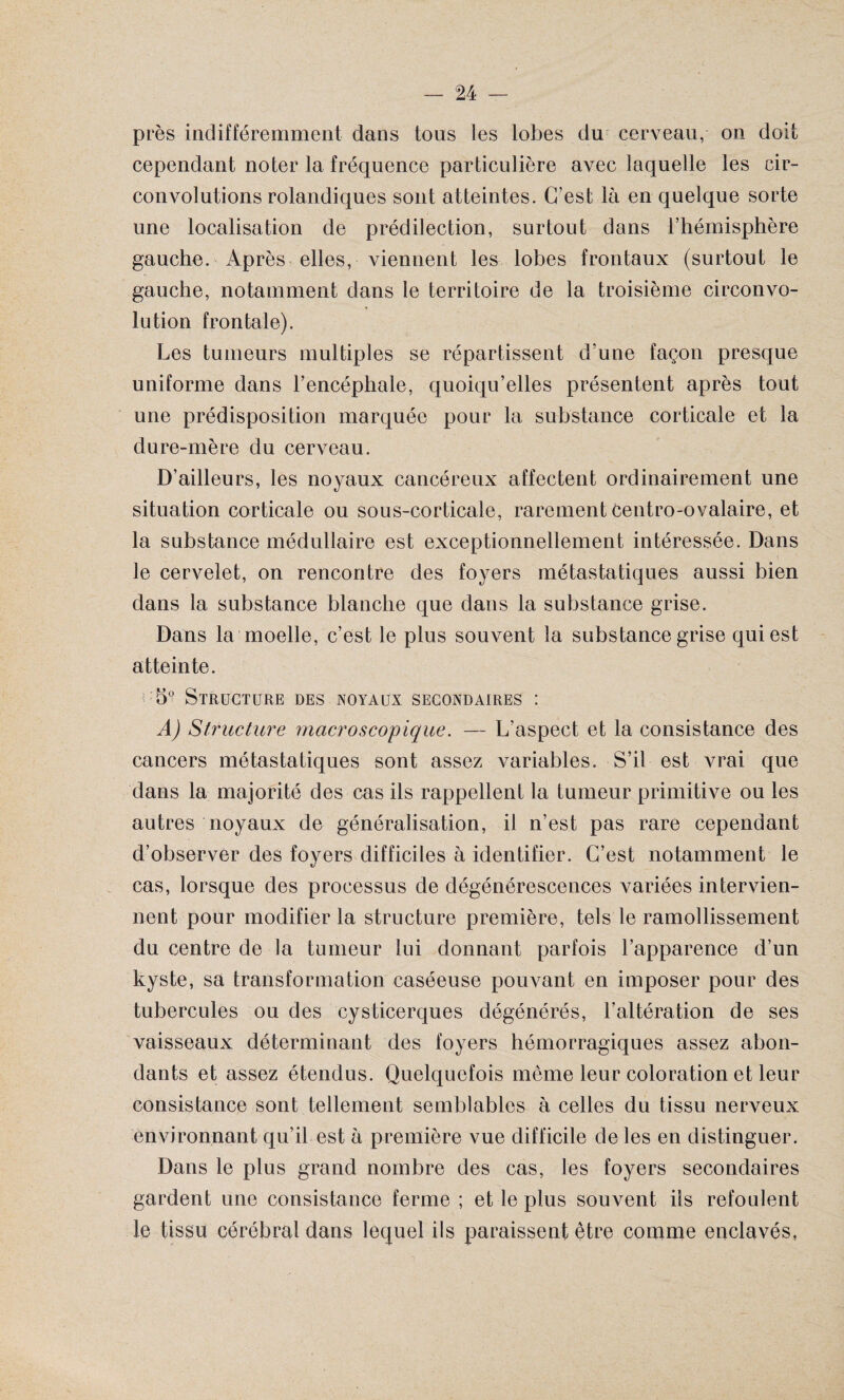 près indifféremment dans tous les lobes du cerveau, on doit cependant noter la fréquence particulière avec laquelle les cir¬ convolutions rolandiques sont atteintes. C’est là en quelque sorte une localisation de prédilection, surtout dans l’hémisphère gauche. Après elles, viennent les lobes frontaux (surtout le gauche, notamment dans le territoire de la troisième circonvo¬ lution frontale). Les tumeurs multiples se répartissent d’une façon presque uniforme dans l’encéphale, quoiqu’elles présentent après tout une prédisposition marquée pour la substance corticale et la dure-mère du cerveau. D’ailleurs, les noyaux cancéreux affectent ordinairement une situation corticale ou sous-corticale, rarement centro-ovalaire, et la substance médullaire est exceptionnellement intéressée. Dans le cervelet, on rencontre des foyers métastatiques aussi bien dans la substance blanche que dans la substance grise. Dans la moelle, c’est le plus souvent la substance grise qui est atteinte. 5° Structure des noyaux secondaires : AJ Structure macroscopique. — L’aspect et la consistance des cancers métastatiques sont assez variables. S’il est vrai que dans la majorité des cas ils rappellent la tumeur primitive ou les autres noyaux de généralisation, il n’est pas rare cependant d’observer des foyers difficiles à identifier. C’est notamment le cas, lorsque des processus de dégénérescences variées intervien¬ nent pour modifier la structure première, tels le ramollissement du centre de la tumeur lui donnant parfois l’apparence d’un kyste, sa transformation caséeuse pouvant en imposer pour des tubercules ou des eysticerques dégénérés, l'altération de ses vaisseaux déterminant des foyers hémorragiques assez abon¬ dants et assez étendus. Quelquefois même leur coloration et leur consistance sont tellement semblables à celles du tissu nerveux environnant qu’il est à première vue difficile de les en distinguer. Dans le plus grand nombre des cas, les foyers secondaires gardent une consistance ferme ; et le plus souvent iis refoulent le tissu cérébral dans lequel ils paraissent être comme enclavés,