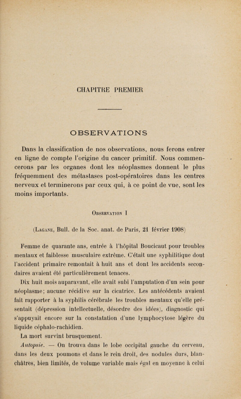 CHAPITRE PREMIER OBSERVATIONS Dans la classification de nos observations, nous ferons entrer en ligne de compte l’origine du cancer primitif. Nous commen¬ cerons par les organes dont les néoplasmes donnent le plus fréquemment des métastases post-opératoires dans les centres nerveux et terminerons par ceux qui, à ce point de vue, sont les moins importants. Observation I (Lagane, Bull, de la Soc. anat. de Paris, 21 février 1908) Femme de quarante ans, entrée à l’hôpital Boucicaut pour troubles mentaux et faiblesse musculaire extrême. C’était une syphilitique dout l’accident primaire remontait à huit ans et dont les accidents secon¬ daires avaient été particulièrement tenaces. Dix huit mois auparavant, elle avait subi l’amputation d’un sein pour néoplasme; aucune récidive sur la cicatrice. Les antécédents avaient fait rapporter à la syphilis cérébrale les troubles mentaux qu’elle pré¬ sentait (dépression intellectuelle, désordre des idées), diagnostic qui s’appuyait encore sur la constatation d’une lymphocytose légère du liquide céphalo-rachidien. La mort survint brusquement. Autopsie. — On trouva dans le lobe occipital gauche du cerveau, dans les deux poumons et dans le rein droit, des nodules durs, blan¬ châtres, bien limités, de volume variable mais égal en moyenne à celui